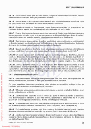 © ABNT 2010 - Todos os direitos reservados 25
ABNT NBR 17240:2010
5.4.3.4 Em locais com vários tipos de combustíveis, o projeto do sistema deve considerar o combus-
tível mais desfavorável para detecção, para todo o ambiente.
5.4.3.5 Durante a execução do projeto devem ser verificadas possíveis fontes de emissão de radia-
ção que possam atuar no detector de chama sem a presença de chamas.
5.4.3.6 Quando necessário, os detectores de chama devem ser protegidos por anteparos ou ser
instalados de forma a evitar alarmes indesejáveis, não originados por um incêndio.
5.4.3.7 Para os detectores de chama e respectivos suportes de fixação, quando instalados em am-
bientes com muita vibração, como turbinas, compressores, ambientes industriais e áreas de platafor-
mas móveis, devem ser previstos suportes especiais para amortecimento da vibração.
5.4.3.8 Os critérios de alcance, campo de visão e sensibilidade a serem utilizados no projeto executi-
vo do sistema devem ser obrigatoriamente verificados através das características técnicas do detector
de chama, fornecidas em especificações documentadas do fabricante.
5.4.3.9 Quando os detectores de chama forem utilizados para comandar sistemas automáticos de
combate a incêndios, recomenda-se a atuação de pelo menos dois detectores, conforme 5.7.
5.4.3.10 Em riscos especiais com potencial de explosão ou rápida propagação de chamas, deve-se
escolher o detector de chama com tempo de resposta mais adequado ao tipo de risco, atuando em cir-
cuito simples ou cruzado. Deve ser dada especial atenção ao agente extintor, que deve possuir veloci-
dade de descarga e tipo de extinção compatíveis com o tempo de resposta exigido no risco protegido.
5.4.3.11 A revisão conforme construído (as built) do projeto deve mostrar o posicionamento de todos
os detectores de chama em planta baixa e de elevação (cortes), incluindo seus campos de visão, os
equipamentos a serem protegidos e os possíveis obstáculos existentes no local. Os valores utilizados
para determinar o campo de visão devem seguir rigorosamente o manual e tabelas do fabricante.
5.4.4 Detectores lineares de fumaça
5.4.4.1 Detectores lineares de fumaça serão posicionados com seus feixes de luz projetados em
direção paralela ao teto, conforme as instruções documentadas do fabricante.
Em casos específicos, tais como prumadas de cabos elétricos em um edifício, os feixes podem ser
instalados verticalmente ou em qualquer ângulo necessário.
5.4.4.2 O feixe de luz deve estar preferencialmente instalado no sentido longitudinal do teto e próxi-
mo das saídas de ar do ambiente.
5.4.4.3 A distância entre o detector linear de fumaça e o plano do teto deve atender às especifica-
ções documentadas do fabricante e, caso não definida, recomenda-se adotar entre 0,3 m e 1,0 m,
levando em consideração as características do teto, estratificação e ventilação.
5.4.4.4 A distância entre o emissor e o receptor/refletor não pode exceder a máxima distância citada
nas especificações documentadas do fabricante, e nunca ultrapassar 100 m (ver Figura 20).
5.4.4.5 Em instalações que requeiram mais de um conjunto de detector linear de fumaça, recomen-
da-se que estes sejam instalados de acordo com as instruções documentadas do fabricante.
5.4.4.6 A distância entre os feixes de luz de dois detectores lineares de fumaça adjacentes não pode
exceder a máxima distância citada nas especificações documentadas do fabricante dos detectores e
não pode ultrapassar 15 m.
Exemplar
para
uso
exclusivo
-
PETROLEO
BRASILEIRO
-
33.000.167/0036-31
Impresso por: PETROBRAS
 