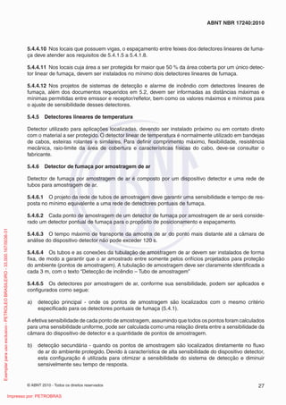 © ABNT 2010 - Todos os direitos reservados 27
ABNT NBR 17240:2010
5.4.4.10 Nos locais que possuem vigas, o espaçamento entre feixes dos detectores lineares de fuma-
ça deve atender aos requisitos de 5.4.1.5 a 5.4.1.8.
5.4.4.11 Nos locais cuja área a ser protegida for maior que 50 % da área coberta por um único detec-
tor linear de fumaça, devem ser instalados no mínimo dois detectores lineares de fumaça.
5.4.4.12 Nos projetos de sistemas de detecção e alarme de incêndio com detectores lineares de
fumaça, além dos documentos requeridos em 5.2, devem ser informadas as distâncias máximas e
mínimas permitidas entre emissor e receptor/refletor, bem como os valores máximos e mínimos para
o ajuste de sensibilidade desses detectores.
5.4.5 Detectores lineares de temperatura
Detector utilizado para aplicações localizadas, devendo ser instalado próximo ou em contato direto
com o material a ser protegido. O detector linear de temperatura é normalmente utilizado em bandejas
de cabos, esteiras rolantes e similares. Para definir comprimento máximo, flexibilidade, resistência
mecânica, raio-limite da área de cobertura e características físicas do cabo, deve-se consultar o
fabricante.
5.4.6 Detector de fumaça por amostragem de ar
Detector de fumaça por amostragem de ar é composto por um dispositivo detector e uma rede de
tubos para amostragem de ar.
5.4.6.1 O projeto da rede de tubos de amostragem deve garantir uma sensibilidade e tempo de res-
posta no mínimo equivalente a uma rede de detectores pontuais de fumaça.
5.4.6.2 Cada ponto de amostragem de um detector de fumaça por amostragem de ar será conside-
rado um detector pontual de fumaça para o propósito de posicionamento e espaçamento.
5.4.6.3 O tempo máximo de transporte da amostra de ar do ponto mais distante até a câmara de
análise do dispositivo detector não pode exceder 120 s.
5.4.6.4 Os tubos e as conexões da tubulação de amostragem de ar devem ser instalados de forma
fixa, de modo a garantir que o ar amostrado entre somente pelos orifícios projetados para proteção
do ambiente (pontos de amostragem). A tubulação de amostragem deve ser claramente identificada a
cada 3 m, com o texto “Detecção de incêndio – Tubo de amostragem”
5.4.6.5 Os detectores por amostragem de ar, conforme sua sensibilidade, podem ser aplicados e
configurados como segue:
a) detecção principal - onde os pontos de amostragem são localizados com o mesmo critério
especificado para os detectores pontuais de fumaça (5.4.1).
A efetiva sensibilidade de cada ponto de amostragem, assumindo que todos os pontos foram calculados
para uma sensibilidade uniforme, pode ser calculada como uma relação direta entre a sensibilidade da
câmara do dispositivo de detector e a quantidade de pontos de amostragem.
b) detecção secundária - quando os pontos de amostragem são localizados diretamente no fluxo
de ar do ambiente protegido. Devido à característica de alta sensibilidade do dispositivo detector,
esta configuração é utilizada para otimizar a sensibilidade do sistema de detecção e diminuir
sensivelmente seu tempo de resposta.
Exemplar
para
uso
exclusivo
-
PETROLEO
BRASILEIRO
-
33.000.167/0036-31
Impresso por: PETROBRAS
 