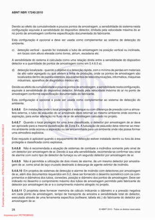 © ABNT 2010 - Todos os direitos reservados
28
ABNT NBR 17240:2010
Devido ao efeito da cumulatividade e poucos pontos de amostragem, a sensibilidade do sistema nesta
configuração equivale à sensibilidade do dispositivo detector, limitada pela velocidade máxima do ar
no ponto de amostragem conforme especificação documentada do fabricante.
Esta configuração é opcional e deve ser usada como complementar ao sistema de detecção do
ambiente.
c) detecção vertical - quando for instalado o tubo de amostragem na posição vertical ou inclinada,
em locais com altura elevada como torres, atrium, escadaria etc.
A sensibilidade do sistema é calculada como uma relação direta entre a sensibilidade do dispositivo
detector e a quantidade de pontos de amostragem como em 5.4.6.5 a).
d) detecção localizada - quando o objetivo é a detecção rápida, com o mínimo de perdas em materiais
de alto valor agregado ou que afetem a linha de produção, onde os pontos de amostragem são
localizados dentro de painéis elétricos, equipamentos de telecomunicações, informática, máquinas
industriais, aparelhos de diagnóstico médico etc.
Devido ao efeito da cumulatividade e poucos pontos de amostragem, a sensibilidade nesta configuração,
equivale à sensibilidade do dispositivo detector, limitada pela velocidade máxima do ar no ponto de
amostragem conforme especificação documentada do fabricante.
Esta configuração é opcional e pode ser usada como complementar ao sistema de detecção do
ambiente.
5.4.6.6 Em instalações onde o local protegido é estanque ou com diferença de pressão com a atmos-
fera externa, o tubo de exaustão do ar amostrado deve retornar ao mesmo ambiente onde ocorreu a
aspiração, para evitar alteração no fluxo de ar de amostragem calculado no projeto.
5.4.6.7 Quando o local protegido for uma área classificada, o detector por amostragem de ar deve
ser aprovado para a mesma classificação de Zona Ex. A tubulação de exaustão deve retornar ao mes-
mo ambiente onde ocorreu a aspiração ou ser encaminhada para um ambiente onde não possa formar
uma atmosfera explosiva.
Este requisito é aplicável quando o equipamento de detecção estiver instalado dentro ou fora da área
protegida e classificada como explosiva.
5.4.6.8 Não é recomendada a atuação de sistemas de combate a incêndios somente pelo sinal de
um detector por amostragem de ar. Devido à sua alta sensibilidade, recomenda-se confirmar seu sinal
de alarme com outro tipo de detector de fumaça ou um segundo detector por amostragem de ar.
5.4.6.9 Não é permitida a utilização de dois níveis de alarme, de um mesmo detector por amostra-
gem de ar, como sinal de laço cruzado destinado à descarga de agente extintor de incêndio.
5.4.6.10 Em projetos de sistemas de detecção e alarme de incêndio com detectores por amostragem
de ar, além dos documentos requeridos em 5.2, deve ser fornecido o desenho isométrico com os com-
primentos e diâmetros dos tubos, conexões, posição e diâmetro dos pontos de amostragem. Deve ser
indicado no desenho o comprimento máximo dos tubos de amostragem permitido pelo fabricante do
detector por amostragem de ar e o comprimento máximo atingido no projeto.
5.4.6.11 O projetista deve fornecer memória de cálculo indicando o diâmetro e a pressão negativa
em cada ponto de amostragem, tempo de transporte da amostra e sensibilidade total do detector,
executada através de uma ferramenta específica (software, tabela etc.) do fabricante do detector por
amostragem de ar.
Exemplar
para
uso
exclusivo
-
PETROLEO
BRASILEIRO
-
33.000.167/0036-31
Impresso por: PETROBRAS
 