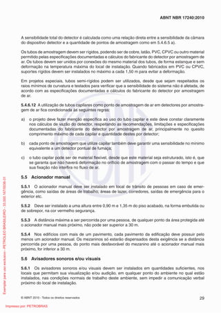 © ABNT 2010 - Todos os direitos reservados 29
ABNT NBR 17240:2010
A sensibilidade total do detector é calculada como uma relação direta entre a sensibilidade da câmara
do dispositivo detector e a quantidade de pontos de amostragem como em 5.4.6.5 a).
Os tubos de amostragem devem ser rígidos, podendo ser de cobre, latão, PVC, CPVC ou outro material
permitido pelas especificações documentadas e cálculos do fabricante do detector por amostragem de
ar. Os tubos devem ser unidos por conexões do mesmo material dos tubos, de forma estanque e sem
deformação na temperatura máxima do local de instalação. Quando fabricados em PVC ou CPVC,
suportes rígidos devem ser instalados no máximo a cada 1,50 m para evitar a deformação.
Em projetos especiais, tubos semi-rígidos podem ser utilizados, desde que sejam respeitados os
raios mínimos de curvatura e testados para verificar que a sensibilidade do sistema não é afetada, de
acordo com as especificações documentadas e cálculos do fabricante do detector por amostragem
de ar.
5.4.6.12 A utilização de tubos capilares como ponto de amostragem de ar em detectores por amostra-
gem de ar fica condicionada às seguintes regras:
a) o projeto deve fazer menção específica ao uso do tubo capilar e este deve constar claramente
nos cálculos de vazão do detector, respeitando as recomendações, limitações e especificações
documentadas do fabricante do detector por amostragem de ar, principalmente no quesito
comprimento máximo de cada capilar e quantidade destes por detector;
b) cada ponto de amostragem que utilize capilar também deve garantir uma sensibilidade no mínimo
equivalente a um detector pontual de fumaça;
c) o tubo capilar pode ser de material flexível, desde que este material seja estruturado, isto é, que
se garanta que não haverá deformação no orifício de amostragem com o passar do tempo e que
sua fixação não interfira no fluxo de ar.
5.5 Acionador manual
5.5.1 O acionador manual deve ser instalado em local de trânsito de pessoas em caso de emer-
gência, como saídas de áreas de trabalho, áreas de lazer, corredores, saídas de emergência para o
exterior etc.
5.5.2 Deve ser instalado a uma altura entre 0,90 m e 1,35 m do piso acabado, na forma embutida ou
de sobrepor, na cor vermelho segurança.
5.5.3 A distância máxima a ser percorrida por uma pessoa, de qualquer ponto da área protegida até
o acionador manual mais próximo, não pode ser superior a 30 m.
5.5.4 Nos edifícios com mais de um pavimento, cada pavimento da edificação deve possuir pelo
menos um acionador manual. Os mezaninos só estarão dispensados desta exigência se a distância
percorrida por uma pessoa, do ponto mais desfavorável do mezanino até o acionador manual mais
próximo, for inferior a 30 m.
5.6 Avisadores sonoros e/ou visuais
5.6.1 Os avisadores sonoros e/ou visuais devem ser instalados em quantidades suficientes, nos
locais que permitam sua visualização e/ou audição, em qualquer ponto do ambiente no qual estão
instalados, nas condições normais de trabalho deste ambiente, sem impedir a comunicação verbal
próximo do local de instalação.
Exemplar
para
uso
exclusivo
-
PETROLEO
BRASILEIRO
-
33.000.167/0036-31
Impresso por: PETROBRAS
 