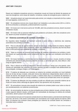 © ABNT 2010 - Todos os direitos reservados
30
ABNT NBR 17240:2010
Devem ser instalados avisadores sonoros e avisadores visuais em locais de trânsito de pessoas em
caso de emergência, como áreas de trabalho, corredores, saídas de emergência para o exterior etc.
5.6.2 Avisadores devem ser supervisionados pela central, com relação a rompimento de fios e cabos
em suas ligações, conforme 6.1.5.
5.6.3 Os avisadores sonoros e/ou visuais devem ser instalados a uma altura entre 2,20 m a 3,50 m,
de forma embutida ou sobreposta, preferencialmente na parede.
5.6.4 Em locais com nível sonoro acima de 105 dBA, além dos avisadores sonoros, devem-se prever
avisadores visuais.
5.6.5 Em locais onde as pessoas trabalham com protetores auriculares, além dos avisadores sono-
ros, devem-se prever avisadores visuais.
5.7 Sistemas automáticos de combate a incêndios
Os requisitos desta Subseção se destinam somente à parte elétrica e eletrônica dos sistemas
automáticos de combate a incêndios.
5.7.1 Para os cálculos de agente extintor, tempos de descarga, configurações do sistema, dispositi-
vos de segurança e outros meios mecânicos, devem ser obedecidos os requisitos das Normas Brasi-
leiras e Internacionais para sistemas de combate a incêndios.
5.7.2 Todos os circuitos de comando para descarga de sistemas automáticos de combate a incên-
dios devem ser supervisionados contra rompimento dos fios, que deve ser sinalizado como falha na
central.
5.7.3 Em locais habitados, a central deve acionar dispositivos sonoros e visuais, durante um tempo
suficiente para abandono das pessoas presentes no local, e, somente após isto, deve efetuar a des-
carga do agente extintor.
5.7.4 Para o cálculo do tempo de abandono, deve-se considerar o tempo que uma pessoa, cami-
nhando em velocidade não superior a 40 m/min, partindo de local e condição mais desfavoráveis da
área protegida, consegue chegar a um local seguro.
5.7.5 O sistema de detecção que comanda um sistema de combate automático em local habitado
deve ser do tipo de laço cruzado, onde pelo menos dois detectores independentes devem entrar em
estado de alarme. Na atuação do laço cruzado, o sistema deve atuar os avisadores de abandono e
iniciar o temporizador. Após um tempo predefinido, o sistema de combate deve entrar em operação.
5.7.6 O sistema de detecção com laço simples só pode ser utilizado para comandar sistema de ex-
tinção em locais onde a descarga do agente extintor não apresente risco às pessoas.
5.7.7 Os acionadores manuais para atuação de sistema de combate podem atuar sobre os dois la-
ços simultaneamente, em sistemas convencionais.
5.7.8 As sonorizações de alarme na área protegida para primeiro detector atuado, primeiro alarme,
e para segundo detector atuado, confirmação da necessidade da descarga do sistema de combate
automático, devem possuir sons diferentes.
Os acionadores manuais com função de combate devem ser diferenciados ou devidamente identificados
para isso, de forma a não serem confundidos com acionadores com função apenas de alarme. Além
disso, as pessoas que acessam áreas protegidas por sistemas de combate devem ser treinadas e
instruídas sobre o sistema.
Exemplar
para
uso
exclusivo
-
PETROLEO
BRASILEIRO
-
33.000.167/0036-31
Impresso por: PETROBRAS
 