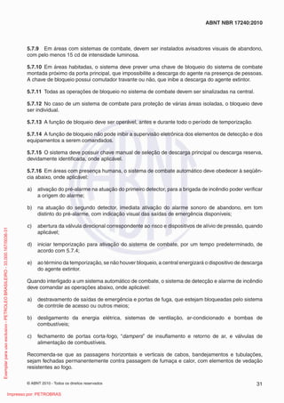 © ABNT 2010 - Todos os direitos reservados 31
ABNT NBR 17240:2010
5.7.9 Em áreas com sistemas de combate, devem ser instalados avisadores visuais de abandono,
com pelo menos 15 cd de intensidade luminosa.
5.7.10 Em áreas habitadas, o sistema deve prever uma chave de bloqueio do sistema de combate
montada próximo da porta principal, que impossibilite a descarga do agente na presença de pessoas.
A chave de bloqueio possui comutador travante ou não, que inibe a descarga do agente extintor.
5.7.11 Todas as operações de bloqueio no sistema de combate devem ser sinalizadas na central.
5.7.12 No caso de um sistema de combate para proteção de várias áreas isoladas, o bloqueio deve
ser individual.
5.7.13 A função de bloqueio deve ser operável, antes e durante todo o período de temporização.
5.7.14 A função de bloqueio não pode inibir a supervisão eletrônica dos elementos de detecção e dos
equipamentos a serem comandados.
5.7.15 O sistema deve possuir chave manual de seleção de descarga principal ou descarga reserva,
devidamente identificada, onde aplicável.
5.7.16 Em áreas com presença humana, o sistema de combate automático deve obedecer à seqüên-
cia abaixo, onde aplicável:
a) ativação do pré-alarme na atuação do primeiro detector, para a brigada de incêndio poder verificar
a origem do alarme;
b) na atuação do segundo detector, imediata ativação do alarme sonoro de abandono, em tom
distinto do pré-alarme, com indicação visual das saídas de emergência disponíveis;
c) abertura da válvula direcional correspondente ao risco e dispositivos de alívio de pressão, quando
aplicável;
d) iniciar temporização para ativação do sistema de combate, por um tempo predeterminado, de
acordo com 5.7.4;
e) ao término da temporização, se não houver bloqueio, a central energizará o dispositivo de descarga
do agente extintor.
Quando interligado a um sistema automático de combate, o sistema de detecção e alarme de incêndio
deve comandar as operações abaixo, onde aplicável:
a) destravamento de saídas de emergência e portas de fuga, que estejam bloqueadas pelo sistema
de controle de acesso ou outros meios;
b) desligamento da energia elétrica, sistemas de ventilação, ar-condicionado e bombas de
combustíveis;
c) fechamento de portas corta-fogo, “dampers” de insuflamento e retorno de ar, e válvulas de
alimentação de combustíveis.
Recomenda-se que as passagens horizontais e verticais de cabos, bandejamentos e tubulações,
sejam fechadas permanentemente contra passagem de fumaça e calor, com elementos de vedação
resistentes ao fogo.
Exemplar
para
uso
exclusivo
-
PETROLEO
BRASILEIRO
-
33.000.167/0036-31
Impresso por: PETROBRAS
 
