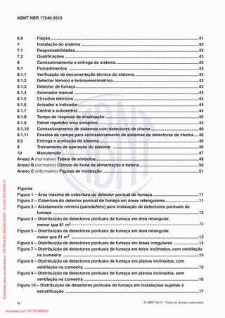 © ABNT 2010 - Todos os direitos reservados
iv
ABNT NBR 17240:2010
6.8 Fiação................................................................................................................................41
7 Instalação do sistema......................................................................................................42
7.1 Responsabilidades...........................................................................................................42
7.2 Qualificações....................................................................................................................43
8 Comissionamento e entrega do sistema .......................................................................43
8.1 Procedimentos ................................................................................................................43
8.1.1 Verificação da documentação técnica do sistema........................................................43
8.1.2 Detector térmico e termovelocimétrico..........................................................................43
8.1.3 Detector de fumaça..........................................................................................................43
8.1.4 Acionador manual............................................................................................................44
8.1.5 Circuitos elétricos............................................................................................................44
8.1.6 Avisador e indicador........................................................................................................44
8.1.7 Central e subcentral.........................................................................................................44
8.1.8 Tempo de resposta de sinalização. ................................................................................45
8.1.9 Painel repetidor e/ou sinóptico.......................................................................................45
8.1.10 Comissionamento de sistemas com detectores de chama .........................................46
8.1.11 Ensaios de campo para comissionamento de sistemas de detectores de chama ....46
8.2 Entrega e aceitação do sistema......................................................................................46
9 Treinamento de operação do sistema ..........................................................................46
10 Manutenção ......................................................................................................................47
Anexo A (normativo) Tabela de símbolos.........................................................................................49
Anexo B (normativo) Cálculo de fonte de alimentação e bateria ...................................................50
Anexo C (informativo) Figuras de instalação ...................................................................................51
Figuras
Figura 1 – Área máxima de cobertura do detector pontual de fumaça........................................11
Figura 2 – Cobertura do detector pontual de fumaça em áreas retangulares.............................11
Figura 3 – Afastamento mínimo (parede/teto) para instalação de detectores pontuais de
fumaça ..............................................................................................................................12
Figura 4 – Distribuição de detectores pontuais de fumaça em área retangular,
menor que 81 m2......................................................................................................................................12
Figura 5 – Distribuição de detectores pontuais de fumaça em área retangular,
maior que 81 m2 ..............................................................................................................13
Figura 6 – Distribuição de detectores pontuais de fumaça em áreas irregulares .....................14
Figura 7 – Distribuição de detectores pontuais de fumaça em tetos inclinados, com ventilação
na cumeeira .....................................................................................................................15
Figura 8 – Distribuição de detectores pontuais de fumaça em planos inclinados, com
ventilação na cumeeira ...................................................................................................15
Figura 9 – Distribuição de detectores pontuais de fumaça em planos inclinados, sem
ventilação na cumeeira ...................................................................................................16
Figura 10 – Distribuição de detectores pontuais de fumaça em instalações sujeitas à
estratificação ...................................................................................................................17
Exemplar
para
uso
exclusivo
-
PETROLEO
BRASILEIRO
-
33.000.167/0036-31
Impresso por: PETROBRAS
 