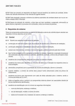 © ABNT 2010 - Todos os direitos reservados
32
ABNT NBR 17240:2010
5.7.17 Deve ser previsto um dispositivo de disparo manual mecânico do sistema de combate, direta-
mente nas válvulas direcionais e nas válvulas do agente extintor.
5.7.18 Toda tubulação, tanques e cilindros do sistema automático de combate devem ser na cor ver-
melha notação 5R4/14 Munsell.
5.7.19 Depois da extinção do incêndio, a área deve ser bem ventilada e oxigenada, eliminando os
gases tóxicos originados no processo de combustão, antes da entrada de pessoas.
6 Requisitos do sistema
Todos os componentes pertencentes ao sistema de detecção e alarme de incêndio devem atender aos
requisitos mínimos descritos em 6.1 a 6.8.
6.1 Central
6.1.1 Quanto aos aspectos construtivos do gabinete:
a) construção em estrutura rígida e grau de proteção de acordo com o ambiente de instalação;
b) construção adequada à manutenção sem remoção do local de instalação;
c) acesso aos instrumentos, controles e bornes de ligação, preferencialmente pela face frontal;
d) face frontal protegida contra operações acidentais ou dolosas, impedindo a operação de pessoal
não autorizado aos instrumentos e controles, permitindo, contudo, a leitura dos principais sinais
visuais;
e) existência de compartimento adequado para alojar as baterias seladas;
f) existência de meios para identificar os circuitos de detecção e indicação da respectiva área ou
local protegido;
g) dimensões compatíveis com a quantidade de circuitos de detecção, alarme e comando;
h) quando metálico, o armário da central deve possuir fundo anticorrosivo antes da pintura de
acabamento;
i) existência de borne para aterramento com cabo de bitola calculada para o sistema, sendo a
mínima permitida de 2,5 mm2;
j) todas as ligações entre a central e os componentes externos devem ser executadas através de
bornes devidamente identificados;
k) existência de identificação com no mínimo as seguintes informações:
— nome do fabricante, endereço e telefone;
— ano de fabricação, modelo e número de série;
— dados do fornecedor e/ou instalador do sistema: endereço e telefone.
Exemplar
para
uso
exclusivo
-
PETROLEO
BRASILEIRO
-
33.000.167/0036-31
Impresso por: PETROBRAS
 