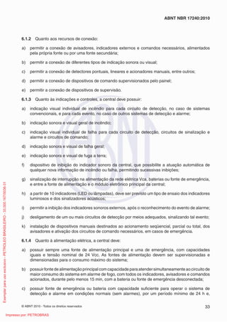 © ABNT 2010 - Todos os direitos reservados 33
ABNT NBR 17240:2010
6.1.2 Quanto aos recursos de conexão:
a) permitir a conexão de avisadores, indicadores externos e comandos necessários, alimentados
pela própria fonte ou por uma fonte secundária;
b) permitir a conexão de diferentes tipos de indicação sonora ou visual;
c) permitir a conexão de detectores pontuais, lineares e acionadores manuais, entre outros;
d) permitir a conexão de dispositivos de comando supervisionados pelo painel;
e) permitir a conexão de dispositivos de supervisão.
6.1.3 Quanto às indicações e controles, a central deve possuir:
a) indicação visual individual de incêndio para cada circuito de detecção, no caso de sistemas
convencionais, e para cada evento, no caso de outros sistemas de detecção e alarme;
b) indicação sonora e visual geral de incêndio;
c) indicação visual individual de falha para cada circuito de detecção, circuitos de sinalização e
alarme e circuitos de comando;
d) indicação sonora e visual de falha geral;
e) indicação sonora e visual de fuga a terra;
f) dispositivo de inibição do indicador sonoro da central, que possibilite a atuação automática de
qualquer nova informação de incêndio ou falha, permitindo sucessivas inibições;
g) sinalização de interrupção na alimentação da rede elétrica Vca, baterias ou fonte de emergência,
e entre a fonte de alimentação e o módulo eletrônico principal da central;
h) a partir de 10 indicadores (LED ou lâmpadas), deve ser previsto um tipo de ensaio dos indicadores
luminosos e dos sinalizadores acústicos;
i) permitir a inibição dos indicadores sonoros externos, após o reconhecimento do evento de alarme;
j) desligamento de um ou mais circuitos de detecção por meios adequados, sinalizando tal evento;
k) instalação de dispositivos manuais destinados ao acionamento seqüencial, parcial ou total, dos
avisadores e ativação dos circuitos de comando necessários, em casos de emergência.
6.1.4 Quanto à alimentação elétrica, a central deve:
a) possuir sempre uma fonte de alimentação principal e uma de emergência, com capacidades
iguais e tensão nominal de 24 Vcc. As fontes de alimentação devem ser supervisionadas e
dimensionadas para o consumo máximo do sistema;
b) possuir fonte de alimentação principal com capacidade para atender simultaneamente ao circuito de
maior consumo do sistema em alarme de fogo, com todos os indicadores, avisadores e comandos
acionados, durante pelo menos 15 min, com a bateria ou fonte de emergência desconectada;
c) possuir fonte de emergência ou bateria com capacidade suficiente para operar o sistema de
detecção e alarme em condições normais (sem alarmes), por um período mínimo de 24 h e,
Exemplar
para
uso
exclusivo
-
PETROLEO
BRASILEIRO
-
33.000.167/0036-31
Impresso por: PETROBRAS
 