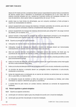 © ABNT 2010 - Todos os direitos reservados
34
ABNT NBR 17240:2010
depois do fim deste período, as baterias devem possuir capacidade de operar todos os avisadores
de alarme usados para o abandono ou localização de emergência por 5 min. Caso seja um
sistema incluindo avisador por voz, mantém-se o período mínimo em condições normais e, no
caso de abandono, deve operar todos os equipamentos de voz por 15 min;
d) aceitar duas ou mais fontes de alimentação, que em conjunto constituem a fonte principal e
suprem as necessidades do sistema;
e) possuir equipamento para recarga das baterias e limitador automático de corrente, para não ser
danificado quando conectado a baterias completamente descarregadas;
f) possuir equipamento de recarga das baterias dimensionado para atingir 80 % da carga nominal
do sistema, em no máximo 18 h;
g) possuir fusíveis e disjuntores de proteção da fonte de alimentação principal ou de emergência
dimensionados para atuarem entre 150 % e 250 % da máxima corrente em alarme.
6.1.5 Quanto ao princípio de funcionamento:
a) indicações de incêndio devem ter prioridade sobre as demais indicações;
b) indicações visuais de incêndio dos diferentes circuitos de detecção devem ser memorizadas
individualmente. O reset do alarme memorizado deve ser manual;
c) deve ser possível silenciar manualmente a indicação sonora dos eventos, de modo que, na
ocorrência de novo alarme de incêndio ou falha, a indicação sonora seja ativada novamente;
d) as cores das indicações devem ser: vermelha para alarme de incêndio, amarela para falha e verde
para funcionamento normal;
e) todos os circuitos de detecção, alarme e comando devem ser supervisionados contra interrupção
de linha e esta sinalizada como falha;
f) todos os circuitos de detecção devem ser protegidos contra curto-circuito, sinalizando a ocorrência;
g) os circuitos de alarme e comando devem ser protegidos contra rompimento e curto-circuito,
sinalizando a ocorrência;
h) tempo de resposta para a sinalização de um alarme de incêndio na central deve ser no máximo
30 s e, para falha, no máximo 200 s;
i) as indicações visuais de incêndio ou falha não podem ser canceladas ou inibidas, sem antes
normalizar ou reparar o elemento que gerou a ocorrência;
j) a central deve ter pelo menos um contato reversor, destinado ao comando de equipamentos
auxiliares.
6.2 Painel repetidor e painel sinóptico
6.2.1 Quanto ao aspecto construtivo:
a) construção em estrutura rígida e grau de proteção de acordo com o local de instalação;
b) construção que permita manutenção no local de instalação;
Exemplar
para
uso
exclusivo
-
PETROLEO
BRASILEIRO
-
33.000.167/0036-31
Impresso por: PETROBRAS
 