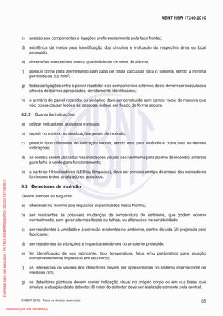 © ABNT 2010 - Todos os direitos reservados 35
ABNT NBR 17240:2010
c) acesso aos componentes e ligações preferencialmente pela face frontal;
d) existência de meios para identificação dos circuitos e indicação da respectiva área ou local
protegido;
e) dimensões compatíveis com a quantidade de circuitos de alarme;
f) possuir borne para aterramento com cabo de bitola calculada para o sistema, sendo a mínima
permitida de 2,5 mm2;
g) todas as ligações entre o painel repetidor e os componentes externos deste devem ser executadas
através de bornes apropriados, devidamente identificados;
h) o armário do painel repetidor ou sinóptico deve ser construído sem cantos vivos, de maneira que
não possa causar lesões às pessoas, e deve ser fixado de forma segura.
6.2.2 Quanto às indicações:
a) utilizar indicadores acústicos e visuais;
b) repetir no mínimo as sinalizações gerais de incêndio;
c) possuir tipos diferentes de indicação sonora, sendo uma para incêndio e outra para as demais
indicações;
d) as cores a serem utilizadas nas indicações visuais são:vermelha para alarme de incêndio, amarela
para falha e verde para funcionamento;
e) a partir de 10 indicadores (LED ou lâmpadas), deve ser previsto um tipo de ensaio dos indicadores
luminosos e dos sinalizadores acústicos.
6.3 Detectores de incêndio
Devem atender ao seguinte:
a) obedecer no mínimo aos requisitos especificados nesta Norma;
b) ser resistentes às possíveis mudanças de temperatura do ambiente, que podem ocorrer
normalmente, sem gerar alarmes falsos ou falhas, ou alterações na sensibilidade;
c) ser resistentes à umidade e à corrosão existentes no ambiente, dentro da vida útil projetada pelo
fabricante;
d) ser resistentes às vibrações e impactos existentes no ambiente protegido;
e) ter identificação de seu fabricante, tipo, temperatura, faixa e/ou parâmetros para atuação
convenientemente impressos em seu corpo;
f) as referências de valores dos detectores devem ser apresentadas no sistema internacional de
medidas (SI);
g) os detectores pontuais devem conter indicação visual no próprio corpo ou em sua base, que
sinalize a atuação deste detector. O reset do detector deve ser realizado somente pela central;
Exemplar
para
uso
exclusivo
-
PETROLEO
BRASILEIRO
-
33.000.167/0036-31
Impresso por: PETROBRAS
 
