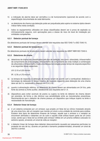 © ABNT 2010 - Todos os direitos reservados
36
ABNT NBR 17240:2010
h) a indicação de alarme deve ser vermelha e a de funcionamento (opcional) de acordo com a
especificação documentada de cada fabricante;
i) os detectores de chama cuja detecção pode ser prejudicada pela sujeira no sistema óptico devem
indicar falha nesta condição;
j) todos os equipamentos utilizados em áreas classificadas devem ser à prova de explosão ou
intrinsecamente seguros, com aprovações para a classe de risco do local de instalação por
entidades competentes.
6.3.1 Detector pontual de fumaça
Os detectores pontuais de fumaça devem atender aos requisitos das ISO 7240-7 e ISO 7240-15.
6.3.2 Detector pontual de temperatura
Os detectores pontuais de temperatura devem atender aos requisitos da ABNT NBR ISO 7240-5.
6.3.3 Detectores de chama
a) detectores de chama são classificados pelo tipo de radiação, tais como: ultravioleta, infravermelho
de comprimento de onda simples, infravermelho de comprimento de onda múltiplo e combinação
de ultravioleta e infravermelho.Cada uma dessas tecnologias possui tempo de resposta específico
e as seguintes faixas espectrais:
UV: 0,10 a 0,35 mícron
IR : 0,76 a 4,70 mícron
b) os tempos de resposta na detecção de chama variam de acordo com o combustível, distância e
tecnologia de detecção. O tempo máximo de resposta requerido para detecção de uma chama
deve ser de 5 s, ressalvado o disposto em 5.4.3.10;
c) quanto à alimentação elétrica, os detectores de chama devem ser alimentados em 24 Vcc, pela
fonte da central ou fonte auxiliar, obedecendo aos requisitos de 6.1.4;
d) dispositivos para evitar acúmulo de poeira ou sujeira na lente do detector de chama devem
ser previstos, de forma a não diminuir sua sensibilidade entre as manutenções preventivas.
Recomenda-se que o detector de chama possua um dispositivo que indique sujeira na lente e
necessidade de manutenção.
6.3.4 Detector linear de fumaça
a) é um sistema composto por um emissor, que projeta um feixe de luz cônico modulado através
de uma área livre, até um receptor que manda um sinal a uma unidade de controle para análise.
Existem dois tipos de detectores lineares de fumaça, aquele que o emissor e o receptor se
encontram alinhados e distantes um do outro e aquele onde ambos fazem parte de um único
corpo, sendo que o feixe de luz emitido pelo emissor reflete em um prisma (refletor) colocado no
extremo oposto, enviando um sinal de volta ao receptor;
b) o detector linear de fumaça deve detectar obscurecimento causado por pequenas partículas na
projeção do raio de luz, durante um período e tamanho predeterminados, enviando um sinal de
alarme à central;
Exemplar
para
uso
exclusivo
-
PETROLEO
BRASILEIRO
-
33.000.167/0036-31
Impresso por: PETROBRAS
 