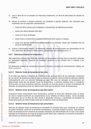 © ABNT 2010 - Todos os direitos reservados 37
ABNT NBR 17240:2010
c) caso o feixe de luz no receptor se interrompa totalmente, um sinal de falha deve ser ativado na
central;
d) devido ao emissor e receptor poderem ser instalados à grande distância, são indicados para
ambientes com as seguintes características:
— locais de difícil acesso para instalação e manutenção de detectores pontuais;
— locais com altura elevada (teto alto);
— locais com forte ventilação;
— locais onde o comprimento é proporcionalmente bem superior à largura;
— locais com grande interferência eletromagnética ou vibração, desde que instalados fora do
local de interferências;
e) quanto à alimentação elétrica, os detectores lineares de fumaça devem ser alimentados em 24
Vcc, pela fonte da central ou fonte auxiliar, obedecendo aos requisitos de 6.1.4.
6.3.5 Detectores lineares de temperatura
São dispositivos lineares que detectam aumento de temperatura ao longo de sua extensão, utilizados
em aplicações especiais, devendo ser instalados próximos ou em contato com o material a ser
protegido.
Os detectores lineares de temperatura possuem diversos princípios de funcionamento citados em
6.3.5.1 a 6.3.5.3.
6.3.5.1 Detector linear de temperatura tipo cabo
É um cabo que detecta o aumento de temperatura em qualquer parte de sua extensão, constituído
de um sensor de temperatura fixa. O cabo é composto de dois ou mais condutores elétricos isolados
individualmente com um polímero sensível ao calor. No caso da elevação de temperatura ser
determinada neste tipo de detector linear de temperatura, o polímero isolante reduz a resistência
ôhmica entre os seus condutores elétricos, enviando um sinal de alarme à central. A localização da
elevação de temperatura pode ser determinada neste tipo de detector linear de temperatura.
6.3.5.2 Detector linear de temperatura tipo fibra óptica
Grandezas físicas mensuráveis como temperatura, pressão ou força têm influência sobre as fibras
de vidro e mudam localmente as características da luz refletida no interior destas. Como resultado
da atenuação da luz na fibra de vidro devido à dispersão luminosa, a localização da elevação de
temperatura pode ser determinada neste tipo de detector linear de temperatura.
6.3.5.3 Detector linear de temperatura tipo pneumático
Este tipo de detector linear de temperatura é baseado no princípio físico que, mantendo um volume
de gases constante, conforme se aumenta a temperatura, a pressão também aumenta. Este detector
linear de temperatura tem sensores de pressão instalados nas extremidades de um tubo. Caso exista
alteração da temperatura ao longo de qualquer ponto deste tubo, implicará um aumento da pressão e
esta atuará nos sensores das extremidades.
Exemplar
para
uso
exclusivo
-
PETROLEO
BRASILEIRO
-
33.000.167/0036-31
Impresso por: PETROBRAS
 