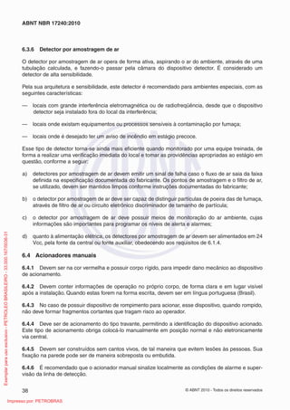 © ABNT 2010 - Todos os direitos reservados
38
ABNT NBR 17240:2010
6.3.6 Detector por amostragem de ar
O detector por amostragem de ar opera de forma ativa, aspirando o ar do ambiente, através de uma
tubulação calculada, e fazendo-o passar pela câmara do dispositivo detector. É considerado um
detector de alta sensibilidade.
Pela sua arquitetura e sensibilidade, este detector é recomendado para ambientes especiais, com as
seguintes características:
— locais com grande interferência eletromagnética ou de radiofreqüência, desde que o dispositivo
detector seja instalado fora do local da interferência;
— locais onde existam equipamentos ou processos sensíveis à contaminação por fumaça;
— locais onde é desejado ter um aviso de incêndio em estágio precoce.
Esse tipo de detector torna-se ainda mais eficiente quando monitorado por uma equipe treinada, de
forma a realizar uma verificação imediata do local e tomar as providências apropriadas ao estágio em
questão, conforme a seguir:
a) detectores por amostragem de ar devem emitir um sinal de falha caso o fluxo de ar saia da faixa
definida na especificação documentada do fabricante. Os pontos de amostragem e o filtro de ar,
se utilizado, devem ser mantidos limpos conforme instruções documentadas do fabricante;
b) o detector por amostragem de ar deve ser capaz de distinguir partículas de poeira das de fumaça,
através de filtro de ar ou circuito eletrônico discriminador de tamanho de partícula;
c) o detector por amostragem de ar deve possuir meios de monitoração do ar ambiente, cujas
informações são importantes para programar os níveis de alerta e alarmes;
d) quanto à alimentação elétrica, os detectores por amostragem de ar devem ser alimentados em 24
Vcc, pela fonte da central ou fonte auxiliar, obedecendo aos requisitos de 6.1.4.
6.4 Acionadores manuais
6.4.1 Devem ser na cor vermelha e possuir corpo rígido, para impedir dano mecânico ao dispositivo
de acionamento.
6.4.2 Devem conter informações de operação no próprio corpo, de forma clara e em lugar visível
após a instalação. Quando estas forem na forma escrita, devem ser em língua portuguesa (Brasil).
6.4.3 No caso de possuir dispositivo de rompimento para acionar, esse dispositivo, quando rompido,
não deve formar fragmentos cortantes que tragam risco ao operador.
6.4.4 Deve ser de acionamento do tipo travante, permitindo a identificação do dispositivo acionado.
Este tipo de acionamento obriga colocá-lo manualmente em posição normal e não eletronicamente
via central.
6.4.5 Devem ser construídos sem cantos vivos, de tal maneira que evitem lesões às pessoas. Sua
fixação na parede pode ser de maneira sobreposta ou embutida.
6.4.6 É recomendado que o acionador manual sinalize localmente as condições de alarme e super-
visão da linha de detecção.
Exemplar
para
uso
exclusivo
-
PETROLEO
BRASILEIRO
-
33.000.167/0036-31
Impresso por: PETROBRAS
 