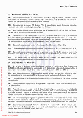 © ABNT 2010 - Todos os direitos reservados 39
ABNT NBR 17240:2010
6.5 Avisadores sonoros e/ou visuais
6.5.1 Devem ter características de audibilidade ou visibilidade compatíveis com o ambiente em que
estão instalados, de forma a serem ouvidos ou vistos em qualquer ponto do ambiente em que se en-
contram nas condições normais de trabalho desse ambiente.
6.5.2 Devem atender às normas ISO da série 7240 de especificação quanto à robustez mecânica,
resistência à corrosão, umidade e pontos de ligações elétricas.
6.5.3 Não podem apresentar falhas, deformação, queda de rendimento sonoro ou visual perceptível,
por pelo menos 60 min de funcionamento contínuo.
6.5.4 Nos sistemas de detecção e alarme de incêndio, todos os avisadores sonoros e visuais devem
possuir tensão de operação nominal de 24 Vcc. Em caso de grandes áreas externas ou pátios, é per-
mitido utilizar tensões superiores, desde que a fonte de energia seja garantida por fonte de alimenta-
ção principal e fonte de emergência, ambas supervisionadas eletronicamente.
6.5.5 Os avisadores visuais devem ser pulsantes, com freqüência entre 1 Hz e 6 Hz.
6.5.6 Os avisadores visuais devem ter intensidade luminosa mínima de 15 cd e máxima de 300 cd.
6.5.7 Os avisadores sonoros devem apresentar potência sonora de 15 dBA acima do nível médio
de som do ambiente ou 5 dBA acima do nível máximo de som do ambiente, medidos a 3 m da fonte.
6.5.8 O som e a freqüência dos avisadores devem ser únicos na área e não podem ser confundidos
com outros sinalizadores que não pertençam ao alarme de incêndio.
6.6 Circuitos elétricos do sistema
6.6.1 Um circuito de detecção convencional pode monitorar no máximo uma área de cobertura
de 1 600 m2. Isto corresponde a uma combinação de 20 dispositivos, entre detectores automáticos e
acionadores manuais. Este circuito deve ser supervisionado conforme 6.1.5-e) e 6.1.5-f).
6.6.2 Num circuito de detecção convencional, no caso de falha em um laço, deve existir uma prote-
ção adequada, de tal forma que esta falha não possa inibir o funcionamento de outros laços.
6.6.3 Cada andar da edificação deve ter pelo menos um laço ou circuito distinto, no caso de sistemas
convencionais.
6.6.4 Não é permitida a supervisão de duas prumadas ou escadas, por um único circuito de detec-
ção convencional.
6.6.5 Para sistemas endereçáveis, o limite de dispositivos interligados em um mesmo circuito é dado
pelas especificações documentadas do fabricante, entretanto, deve-se prever a instalação de módulos
isoladores, de forma a separar os dispositivos em zonas. Essas zonas devem atender aos mesmos
critérios citados para os sistemas convencionais, de 6.6.1 a 6.6.4.
6.6.6 Em ambientes com presença de equipamentos eletrônicos, painéis elétricos, líquidos e gases
inflamáveis, fontes de calor e outros materiais com alto risco de ignição, cuja área seja maior que a
metade da área de cobertura de um único detector, devem ser instalados no mínimo dois detectores.
6.6.7 Os circuitos destinados ao fechamento automático de portas corta-fogo devem ser supervisio-
nados eletronicamente. Caso seja utilizada uma fonte auxiliar de energia para esse fechamento, esta
também deve ser supervisionada contra interrupção.
Exemplar
para
uso
exclusivo
-
PETROLEO
BRASILEIRO
-
33.000.167/0036-31
Impresso por: PETROBRAS
 