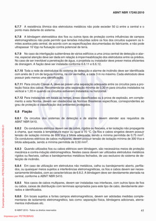 © ABNT 2010 - Todos os direitos reservados 41
ABNT NBR 17240:2010
6.7.7 A resistência ôhmica dos eletrodutos metálicos não pode exceder 50 Ω entre a central e o
ponto mais distante do sistema.
6.7.8 A blindagem eletrostática dos fios ou outros tipos de proteção contra influências de campos
eletromagnéticos não pode permitir que tensões induzidas sobre os fios dos circuitos superem os li-
mites aceitos pela central, de acordo com as especificações documentadas do fabricante, e não pode
ultrapassar 10 Vpp na flutuação contra potencial de terra.
6.7.9 No caso da interligação subterrânea de vários edifícios a uma única central de detecção e alar-
me, especial atenção deve ser dada em relação à impermeabilização dos eletrodutos entre os prédios.
No caso de ser inevitável a penetração de água, o projetista ou instalador deve prever meios eficientes
de drenagem. A fiação deve ser instalada conforme 6.6.11 e 6.6.12.
6.7.10 Toda a rede de eletrodutos do sistema de detecção e alarme de incêndio deve ser identificada
com anéis de 2 cm de largura mínima, na cor vermelha, a cada 3 m no máximo. Cada eletroduto deve
possuir pelo menos uma identificação.
6.7.11 Para circuito Classe A, deve-se prever uma separação adequada entre os circuitos para a pro-
teção física dos cabos. Recomenda-se uma separação mínima de 0,30 m para circuitos instalados na
vertical e 1,20 m quando os circuitos estiverem instalados na horizontal.
6.7.12 Para instalações em locais ao tempo, áreas classificadas ou à prova de explosão, em comple-
mento a esta Norma, devem ser obedecidas as Normas Brasileiras específicas, correspondentes ao
grau de proteção e classificação dos ambientes protegidos.
6.8 Fiação
6.8.1 Os circuitos dos sistemas de detecção e de alarme devem atender aos requisitos da
ABNT NBR 5410.
6.8.2 Os condutores elétricos devem ser de cobre, rígidos ou flexíveis, e ter isolação não propagante
à chama, que resista à temperatura maior ou igual a 70 °C. Os fios e cabos singelos devem possuir
tensão de isolação mínima de 600 Vca e bitola adequada, sendo a mínima permitida de 0,75 mm2.
Os condutores elétricos de cabos multipares, devem possuir tensão de isolação mínima de 300 Vca e
bitola adequada, sendo a mínima permitida de 0,50 mm2.
6.8.3 Quando utilizados fios ou cabos elétricos sem blindagem, são necessários meios de proteção
mecânica e contra-indução eletromagnética. Nestes casos devem ser utilizados eletrodutos metálicos
rígidos ou flexíveis, calhas e bandejamentos metálicos fechados, de uso exclusivo do sistema de de-
tecção de incêndio.
6.8.4 Em caso de utilização em eletrodutos não metálicos, calha ou bandejamento aberto, perfila-
dos, ou quaisquer meios sujeitos a interferências eletromagnéticas, os fios e cabos devem ser neces-
sariamente blindados, com as características de 6.8.2. A blindagem deve ser devidamente aterrada na
central, conforme a ABNT NBR 5410.
6.8.5 Nos casos de cabos multipares, devem ser instaladas nas interfaces, com outros tipos de fios
ou cabos, caixas de distribuição com terminais apropriados para este tipo de cabo, devidamente ater-
rados e identificados.
6.8.6 Em locais sujeitos a fortes campos eletromagnéticos, devem ser adotadas medidas comple-
mentares de isolamento eletromagnético, tais como: separação física, blindagens adicionais, aterra-
mentos individuais etc.
Exemplar
para
uso
exclusivo
-
PETROLEO
BRASILEIRO
-
33.000.167/0036-31
Impresso por: PETROBRAS
 