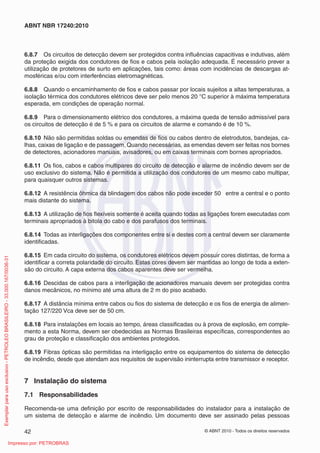 © ABNT 2010 - Todos os direitos reservados
42
ABNT NBR 17240:2010
6.8.7 Os circuitos de detecção devem ser protegidos contra influências capacitivas e indutivas, além
da proteção exigida dos condutores de fios e cabos pela isolação adequada. É necessário prever a
utilização de protetores de surto em aplicações, tais como: áreas com incidências de descargas at-
mosféricas e/ou com interferências eletromagnéticas.
6.8.8 Quando o encaminhamento de fios e cabos passar por locais sujeitos a altas temperaturas, a
isolação térmica dos condutores elétricos deve ser pelo menos 20 °C superior à máxima temperatura
esperada, em condições de operação normal.
6.8.9 Para o dimensionamento elétrico dos condutores, a máxima queda de tensão admissível para
os circuitos de detecção é de 5 % e para os circuitos de alarme e comando é de 10 %.
6.8.10 Não são permitidas soldas ou emendas de fios ou cabos dentro de eletrodutos, bandejas, ca-
lhas, caixas de ligação e de passagem. Quando necessárias, as emendas devem ser feitas nos bornes
de detectores, acionadores manuais, avisadores, ou em caixas terminais com bornes apropriados.
6.8.11 Os fios, cabos e cabos multipares do circuito de detecção e alarme de incêndio devem ser de
uso exclusivo do sistema. Não é permitida a utilização dos condutores de um mesmo cabo multipar,
para quaisquer outros sistemas.
6.8.12 A resistência ôhmica da blindagem dos cabos não pode exceder 50 entre a central e o ponto
mais distante do sistema.
6.8.13 A utilização de fios flexíveis somente é aceita quando todas as ligações forem executadas com
terminais apropriados à bitola do cabo e dos parafusos dos terminais.
6.8.14 Todas as interligações dos componentes entre si e destes com a central devem ser claramente
identificadas.
6.8.15 Em cada circuito do sistema, os condutores elétricos devem possuir cores distintas, de forma a
identificar a correta polaridade do circuito. Estas cores devem ser mantidas ao longo de toda a exten-
são do circuito. A capa externa dos cabos aparentes deve ser vermelha.
6.8.16 Descidas de cabos para a interligação de acionadores manuais devem ser protegidas contra
danos mecânicos, no mínimo até uma altura de 2 m do piso acabado.
6.8.17 A distância mínima entre cabos ou fios do sistema de detecção e os fios de energia de alimen-
tação 127/220 Vca deve ser de 50 cm.
6.8.18 Para instalações em locais ao tempo, áreas classificadas ou à prova de explosão, em comple-
mento a esta Norma, devem ser obedecidas as Normas Brasileiras específicas, correspondentes ao
grau de proteção e classificação dos ambientes protegidos.
6.8.19 Fibras ópticas são permitidas na interligação entre os equipamentos do sistema de detecção
de incêndio, desde que atendam aos requisitos de supervisão ininterrupta entre transmissor e receptor.
7 Instalação do sistema
7.1 Responsabilidades
Recomenda-se uma definição por escrito de responsabilidades do instalador para a instalação de
um sistema de detecção e alarme de incêndio. Um documento deve ser assinado pelas pessoas
Exemplar
para
uso
exclusivo
-
PETROLEO
BRASILEIRO
-
33.000.167/0036-31
Impresso por: PETROBRAS
 