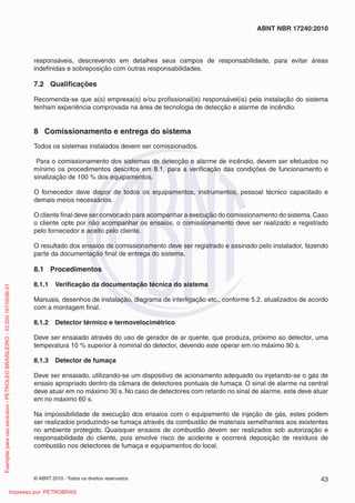 © ABNT 2010 - Todos os direitos reservados 43
ABNT NBR 17240:2010
responsáveis, descrevendo em detalhes seus campos de responsabilidade, para evitar áreas
indefinidas e sobreposição com outras responsabilidades.
7.2 Qualificações
Recomenda-se que a(s) empresa(s) e/ou profissional(is) responsável(is) pela instalação do sistema
tenham experiência comprovada na área de tecnologia de detecção e alarme de incêndio.
8 Comissionamento e entrega do sistema
Todos os sistemas instalados devem ser comissionados.
Para o comissionamento dos sistemas de detecção e alarme de incêndio, devem ser efetuados no
mínimo os procedimentos descritos em 8.1, para a verificação das condições de funcionamento e
sinalização de 100 % dos equipamentos.
O fornecedor deve dispor de todos os equipamentos, instrumentos, pessoal técnico capacitado e
demais meios necessários.
O cliente final deve ser convocado para acompanhar a execução do comissionamento do sistema.Caso
o cliente opte por não acompanhar os ensaios, o comissionamento deve ser realizado e registrado
pelo fornecedor e aceito pelo cliente.
O resultado dos ensaios de comissionamento deve ser registrado e assinado pelo instalador, fazendo
parte da documentação final de entrega do sistema.
8.1 Procedimentos
8.1.1 Verificação da documentação técnica do sistema
Manuais, desenhos de instalação, diagrama de interligação etc., conforme 5.2, atualizados de acordo
com a montagem final.
8.1.2 Detector térmico e termovelocimétrico
Deve ser ensaiado através do uso de gerador de ar quente, que produza, próximo ao detector, uma
temperatura 10 % superior à nominal do detector, devendo este operar em no máximo 90 s.
8.1.3 Detector de fumaça
Deve ser ensaiado, utilizando-se um dispositivo de acionamento adequado ou injetando-se o gás de
ensaio apropriado dentro da câmara de detectores pontuais de fumaça. O sinal de alarme na central
deve atuar em no máximo 30 s. No caso de detectores com retardo no sinal de alarme, este deve atuar
em no máximo 60 s.
Na impossibilidade de execução dos ensaios com o equipamento de injeção de gás, estes podem
ser realizados produzindo-se fumaça através da combustão de materiais semelhantes aos existentes
no ambiente protegido. Quaisquer ensaios de combustão devem ser realizados sob autorização e
responsabilidade do cliente, pois envolve risco de acidente e ocorrerá deposição de resíduos de
combustão nos detectores de fumaça e equipamentos do local.
Exemplar
para
uso
exclusivo
-
PETROLEO
BRASILEIRO
-
33.000.167/0036-31
Impresso por: PETROBRAS
 