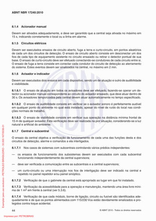 © ABNT 2010 - Todos os direitos reservados
44
ABNT NBR 17240:2010
8.1.4 Acionador manual
Devem ser ativados adequadamente, e deve ser garantido que a central seja ativada no máximo em
15 s, indicando corretamente o local ou a linha em alarme.
8.1.5 Circuitos elétricos
Devem ser executados ensaios de circuito aberto, fuga a terra e curto-circuito, em pontos aleatórios
de cada um dos circuitos de detecção. O ensaio de circuito aberto consiste em desconectar um dos
fios de cada tipo de equipamento existente no circuito ensaiado ou retirar o detector pontual de sua
base. O ensaio de curto-circuito deve ser efetuado conectando-se condutores de cada circuito entre si.
O ensaio de fuga a terra consiste em conectar cada condutor do circuito de detecção ao aterramento
do sistema. Estes eventos devem ser sinalizados na central, no máximo em 2 min.
8.1.6 Avisador e indicador
Devem ser executados dois ensaios em cada dispositivo, sendo um de atuação e outro de audibilidade
e visibilidade.
8.1.6.1 O ensaio de atuação em todos os avisadores deve ser efetuado, fazendo-se operar um de-
tector ou acionador manual correspondente ao circuito do avisador ensaiado, que deve atuar dentro de
30 s. Os avisadores temporizados pela central devem atuar automaticamente no tempo especificado.
8.1.6.2 O ensaio de audibilidade consiste em verificar se o avisador sonoro é perfeitamente audível
em qualquer ponto do ambiente no qual está instalado, apesar do nível de ruído do local nas condi-
ções normais de trabalho.
8.1.6.3 O ensaio de visibilidade consiste em verificar sua operação na distância mínima frontal de
15 m de qualquer avisador. Esta verificação deve ser realizada na pior situação, considerando-se a luz
natural e artificial do ambiente.
8.1.7 Central e subcentral
O ensaio da central objetiva a verificação de funcionamento de cada uma das funções desta e dos
circuitos de detecção, alarme e comandos a ela interligados.
8.1.7.1 Nos casos de sistemas com subcentrais controlando vários prédios independentes:
— os ensaios de funcionamento dos subsistemas devem ser executados com cada subcentral
funcionando independentemente da central supervisora;
— deve ser verificada a comunicação entre as subcentrais e a central supervisora;
— um curto-circuito ou uma interrupção nos fios de interligação deve ser indicado na central e
repetido no painel repetidor e/ou painel sinóptico.
8.1.7.2 Verificação de que o gabinete da central está apropriado ao lugar em que foi instalado.
8.1.7.3 Verificação da acessibilidade para a operação e manutenção, mantendo uma área livre míni-
ma de 1 m2 em frente à central (ver 5.3.6).
8.1.7.4 Verificação de que cada módulo, borne de ligação, circuito ou fusível são identificados ade-
quadamente e de que os pontos alimentados com 115/230 Vca estão devidamente sinalizados e pro-
tegidos contra toque acidental.
Exemplar
para
uso
exclusivo
-
PETROLEO
BRASILEIRO
-
33.000.167/0036-31
Impresso por: PETROBRAS
 