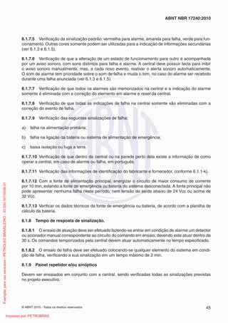 © ABNT 2010 - Todos os direitos reservados 45
ABNT NBR 17240:2010
8.1.7.5 Verificação da sinalização-padrão: vermelha para alarme, amarela para falha, verde para fun-
cionamento. Outras cores somente podem ser utilizadas para a indicação de informações secundárias
(ver 6.1.3 e 6.1.5).
8.1.7.6 Verificação de que a alteração de um estado de funcionamento para outro é acompanhada
por um aviso sonoro, com sons distintos para falha e alarme. A central deve possuir tecla para inibir
o aviso sonoro manualmente, mas, a cada novo evento, reativar o alerta sonoro automaticamente.
O som de alarme tem prioridade sobre o som de falha e muda o tom, no caso do alarme ser recebido
durante uma falha anunciada (ver 6.1.3 e 6.1.5).
8.1.7.7 Verificação de que todos os alarmes são memorizados na central e a indicação do alarme
somente é eliminada com a correção do elemento em alarme e reset da central.
8.1.7.8 Verificação de que todas as indicações de falha na central somente são eliminadas com a
correção do evento de falha.
8.1.7.9 Verificação das seguintes sinalizações de falha:
a) falha na alimentação primária;
b) falha na ligação da bateria ou sistema de alimentação de emergência;
c) baixa isolação ou fuga a terra.
8.1.7.10 Verificação de que dentro da central ou na parede perto dela existe a informação de como
operar a central, em caso de alarme ou falha, em português.
8.1.7.11 Verificação das informações de identificação do fabricante e fornecedor, conforme 6.1.1-k).
8.1.7.12 Com a fonte de alimentação principal, energizar o circuito de maior consumo de corrente
por 10 min, estando a fonte de emergência ou bateria do sistema desconectada. A fonte principal não
pode apresentar nenhuma falha neste período, nem tensão de saída abaixo de 24 Vcc ou acima de
32 Vcc.
8.1.7.13 Verificar os dados técnicos da fonte de emergência ou bateria, de acordo com a planilha de
cálculo da bateria.
8.1.8 Tempo de resposta de sinalização.
8.1.8.1 O ensaio de atuação deve ser efetuado fazendo-se entrar em condição de alarme um detector
ou acionador manual correspondente ao circuito do comando em ensaio, devendo este atuar dentro de
30 s. Os comandos temporizados pela central devem atuar automaticamente no tempo especificado.
8.1.8.2 O ensaio de falha deve ser efetuado colocando-se qualquer elemento do sistema em condi-
ção de falha, verificando a sua sinalização em um tempo máximo de 2 min.
8.1.9 Painel repetidor e/ou sinóptico
Devem ser ensaiados em conjunto com a central, sendo verificadas todas as sinalizações previstas
no projeto executivo.
Exemplar
para
uso
exclusivo
-
PETROLEO
BRASILEIRO
-
33.000.167/0036-31
Impresso por: PETROBRAS
 