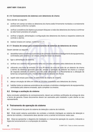 © ABNT 2010 - Todos os direitos reservados
46
ABNT NBR 17240:2010
8.1.10 Comissionamento de sistemas com detectores de chama
Deve atender ao seguinte:
a) verificar em campo se todos os detectores de chama estão firmemente montados e corretamente
posicionados conforme o projeto;
b) verificar a existência de objetos que possam bloquear a visão dos detectores de chama e confirmar
se eles foram previstos em projeto;
c) verificar a ligação, alimentação e configuração dos detectores de chama e respectivo sistema de
controle e alarme;
d) realizar ensaios em campo, conforme 8.1.11.
8.1.11 Ensaios de campo para comissionamento de sistemas de detectores de chama
Devem atender ao seguinte:
a) desabilitartodosossistemasautomáticosdecombateaincêndiosedesligamentodeequipamentos,
controlados pelo sistema a ser ensaio, antes de iniciar os ensaios;
b) ligar a alimentação do sistema;
c) verificar se o sistema não apresenta falha nos circuitos utilizados pelos detectores de chama;
d) utilizando uma fonte de emissão UV e/ou IR dentro do cone de visão de um detector de chama
e dentro da distância aprovada para ele, ensaiar a operação do detector de chama e o tempo
de resposta adotado no sistema, que não pode ultrapassar 5 s. Recomenda-se a utilização de
lanternas compatíveis com o modelo/fabricante do detector de chama;
e) repetir este ensaio para todos os detectores de chama do sistema;
f) efetuar simulação de falha em todos os circuitos conectados aos detectores de chama;
g) habilitar todos os sistemas automáticos de combate a incêndios e desligamento de equipamentos,
controlados pelo sistema ensaiado, após completar os ensaios.
8.2 Entrega e aceitação do sistema
Após conclusão satisfatória do comissionamento, devem ser emitidos certificados de entrega de obra
e termo de garantia. Esses documentos devem ser assinados pelo instalador e pelo cliente ou seu
representante.
9 Treinamento de operação do sistema
9.1 O treinamento faz parte do sistema de detecção e alarme de incêndio.
9.2 Onde existir sistema automático de combate a incêndio interligado ao sistema de detecção e
alarme de incêndio, o treinamento deve abordar como a central irá funcionar neste caso.
9.3 Deve-se apresentar o diagrama de instalação e o manual de operação do usuário, indicando a
lógica de funcionamento e a composição do sistema.
Exemplar
para
uso
exclusivo
-
PETROLEO
BRASILEIRO
-
33.000.167/0036-31
Impresso por: PETROBRAS
 