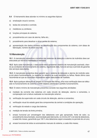 © ABNT 2010 - Todos os direitos reservados 47
ABNT NBR 17240:2010
9.4 O treinamento deve abordar no mínimo os seguintes tópicos:
a) sinalização visual e sonora;
b) teclas de comando e controle;
c) medidores ou similares;
d) funções principais do sistema;
e) procedimentos em caso de alarme, falha etc.;
f) procedimento para desativar e ativar partes do sistema;
g) apresentação dos dados contidos na identificação dos componentes do sistema, com datas de
fabricação, número de série e/ou lote.
10 Manutenção
10.1 A manutenção preventiva e corretiva dos sistemas de detecção e alarme de incêndios deve ser
executada por técnicos habilitados e treinados.
10.2 Após cada manutenção, o executante deve apresentar relatório de manutenção assinado, citan-
do as condições de funcionamento do sistema, registrando data, hora do serviço e período de garantia
dos serviços executados.
10.3 A manutenção preventiva deve garantir que o sistema de detecção e alarme de incêndio este-
ja em pleno funcionamento, ou registrar no relatório as suas restrições ou falhas. Neste último caso
recomenda-se que as correções necessárias sejam executadas de imediato.
10.4 Após qualquer alteração do projeto ou correção das falhas, uma nova verificação deve ser efetu-
ada no funcionamento do sistema e emitir relatório atestando o perfeito funcionamento.
10.5 O roteiro mínimo de manutenção preventiva consiste nas seguintes atividades:
a) medição da corrente dos sistemas em cada circuito de detecção, alarme e comandos, e
comparação com a leitura realizada na manutenção anterior;
b) verificação da supervisão em cada circuito de detecção, alarme e comandos;
c) verificação visual do estado geral dos componentes da central e condições de operação;
d) verificação do estado e carga das baterias;
e) medição de tensão da fonte primária;
f) ensaio funcional por amostragem dos detectores com gás apropriado, fonte de calor, ou
procedimento documentado, recomendado pelo fabricante, no mínimo 25 % do total de detectores,
a cada três meses, garantindo que 100 % dos detectores sejam ensaiados no período de um ano;
g) ensaio funcional de todos os acionadores manuais do sistema, a cada três meses;
Exemplar
para
uso
exclusivo
-
PETROLEO
BRASILEIRO
-
33.000.167/0036-31
Impresso por: PETROBRAS
 