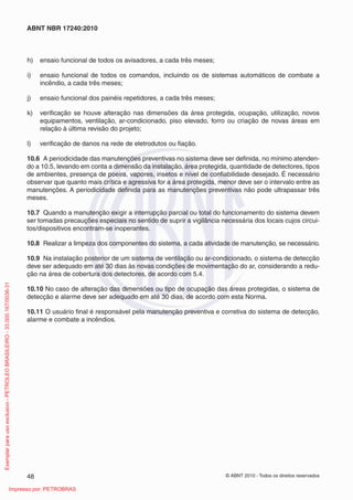 © ABNT 2010 - Todos os direitos reservados
48
ABNT NBR 17240:2010
h) ensaio funcional de todos os avisadores, a cada três meses;
i) ensaio funcional de todos os comandos, incluindo os de sistemas automáticos de combate a
incêndio, a cada três meses;
j) ensaio funcional dos painéis repetidores, a cada três meses;
k) verificação se houve alteração nas dimensões da área protegida, ocupação, utilização, novos
equipamentos, ventilação, ar-condicionado, piso elevado, forro ou criação de novas áreas em
relação à última revisão do projeto;
l) verificação de danos na rede de eletrodutos ou fiação.
10.6 A periodicidade das manutenções preventivas no sistema deve ser definida, no mínimo atenden-
do a 10.5, levando em conta a dimensão da instalação, área protegida, quantidade de detectores, tipos
de ambientes, presença de poeira, vapores, insetos e nível de confiabilidade desejado. É necessário
observar que quanto mais crítica e agressiva for a área protegida, menor deve ser o intervalo entre as
manutenções. A periodicidade definida para as manutenções preventivas não pode ultrapassar três
meses.
10.7 Quando a manutenção exigir a interrupção parcial ou total do funcionamento do sistema devem
ser tomadas precauções especiais no sentido de suprir a vigilância necessária dos locais cujos circui-
tos/dispositivos encontram-se inoperantes.
10.8 Realizar a limpeza dos componentes do sistema, a cada atividade de manutenção, se necessário.
10.9 Na instalação posterior de um sistema de ventilação ou ar-condicionado, o sistema de detecção
deve ser adequado em até 30 dias às novas condições de movimentação do ar, considerando a redu-
ção na área de cobertura dos detectores, de acordo com 5.4.
10.10 No caso de alteração das dimensões ou tipo de ocupação das áreas protegidas, o sistema de
detecção e alarme deve ser adequado em até 30 dias, de acordo com esta Norma.
10.11 O usuário final é responsável pela manutenção preventiva e corretiva do sistema de detecção,
alarme e combate a incêndios.
Exemplar
para
uso
exclusivo
-
PETROLEO
BRASILEIRO
-
33.000.167/0036-31
Impresso por: PETROBRAS
 