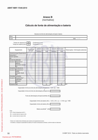 © ABNT 2010 - Todos os direitos reservados
50
ABNT NBR 17240:2010
Anexo B
(normativo)
Cálculo de fonte de alimentação e bateria
Obra:
Local:
24 Conforme 6.1.4 c)
5 Conforme 6.1.4 c)
Circuito nº
Circuito nº
Circuito nº
1,20 x / 1000
Onde:
1,20 = Fator de segurança de 20 %
= corrente total em repouso (mA)
= corrente total em alarme (mA)
b
Considerar a variação da capacidade da bateria em função da temperatura ambiente, conforme dados do fabricante.
a
Devem ser criadas linhas individuais para cada tipo de equipamento/circuitos.
Tempo em repouso (h):
Tempo em alarme (min):
Subcentral 1
Painel repetidor
etc.
Corrente alarme (mA)
Individual Total
Equipamento
Quantidade
de peças
Individual Total
Corrente repouso (mA)
Circuito de detecção
Dispositivos
a
acionador manual
etc.
detector
dampers
etc.
solenóides
Avisadores/Sinalizadores
Equipamento
a
avisador visual
etc
Controles/Comandos
Equipamento
a
Fonte de alimentação principal escolhida (A):
Consumo total
Central principal (Supervisora)
mA
Capacidade mínima da fonte de alimentação principal (A) =
Capacidade mínima da fonte de alimentação principal (A) =
Cálculos da fonte de alimentação principal e bateria
data: / /
sirene
Observações / Informações adicionais
Capacidade mínima da bateria (Ah) = 1,20 x ( 24 x + 5 / 60 x ) / 1000
mA
Bateria escolhida
b
(Ah):
Capacidade mínima de bateria (Ah) =
1
1
2
2
2
1
2
Exemplar
para
uso
exclusivo
-
PETROLEO
BRASILEIRO
-
33.000.167/0036-31
Impresso por: PETROBRAS
 