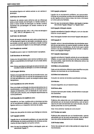 Cópia não autorizada

NBR 5356’1993

formadores
guezague.
3.39 Faixa

ligados

em estrela-estrela

ou em estrela-zi-

de derlva@o

Conjunto
de valwes
cujos extremes
~$0 as diferenws
entre a malof ten&o
de derlvapao
e a tensSo nominal.
e
entre a menor tensso de deriva$Ho
a a tensHo nominal,
expressas
em poroentagem
da tensgo nominal
do enrolamento.

de deriva@o

FreqO&ncia

Liga@o
de urn enrolamento
polif8sico.
em que as extremidades
da polaridades
opostas dos emolamentos
de fase SPO ligadas entre si duas a duas. de modo a fonnarem
urn linico percursc fechado.
Nota: No casa de enrc&mento
trtf&cc, esta liia@c 4 tmnbem
dsnominada ‘liga@c-tfi&ngulo’
cu ‘liga@o d&a”.
3.49 Liga@o-trhguto

aberto
corn urn dos v&-

Nota: Estalig~Btsmbemdenominada’ligaFgodelta~o~.

RazPo da tans6o induzida em vazio entre 0s tsfrninais de
urn enrolamento
ligado na deriva@o
considerada,
para a
sua tensio nominal,
quando 4 aplioada a tensHo nominal
ao cutro enrolamento
llgado na SUB deriva@o
principal.
3.41 Freqi%ncia

poligonal

Liga@o semelhante
k IigapHo-tri&ngulo,
tices em circuit0 aberto.

+a%. - b% w f a% (quando a = b).
3.40 Fator

3.48 Liga@o

nominal

para a qua1 urn transformador

3.50 Llgagao

v

Liga@o, entra si. das extremidades
de polaridades
opcstas dos enrolamentos
de mesma tensHo nominal.
de dois
transformadores
mcnofMcos.
de tal moda que o pcnto
cornurn e as duas extremldades
liwes fomwn
o equivalent0 a uma llga@o-tri$ngulo.

6 pcjetado.
3.51 Llgagh-ziguezague

3.42 Grandeza

de derivqzio

Cada uma das grandezas
arjos valcres num4riocs
constituem a caracterlstlca
de deriva@o
de uma dada derivaHo.

Ligap5o semalhante
& liga@-estrela
de urn enrolamento
tfff&sico. na qua1 cada enrolamento
de fase 6 subdivldldo
em duas parks, cujas tans&s
s50 defasadas
entre si de
120 graus el&ricos.
3.52 Marca

3.43 lmagem

Cada urn dos slmbolos
ridades dcs terminais

termica

S&ma
de supervis50
t&mica
de urn transformador.
que
d& uma lndicapso
local ou remota da temperatura
de urn
cu mais enrolamentcs,
a partir da medi@io
indireta de&a
temperatura.
3.44 Imped3ncia

de curto-cfrcuito

de seqiiencia

Imped&+
par fase, medida
de urn enrolamento
polifkico
ligados entre si, e o respective

3.53 Nfvel
Conjunto

entre OS terminais
de linha
em estrela ou zlguezague,
terminal
de neutro.

as pola-

de isolamento
de valores

magn&ico

3.55 Pate

de tans&es

supcrt&veis

nominais.

de urn transformador.

ativa

Conjunto
fonnado
tes acess6rias.
3.56 Perdas

zero

utilizados
para identificar
de urn transformador.

3.54 NO&o
Circuito

Pam urna dada combina@o
de dais enrolamentos
de urn
transformsdor.
6 a bnp%dancia
entre 06 terminals
de urn
desses enrolamentos.
corn OS temlinais
do outm enrolamento em curtocircuito.
nas ccndi~des
especificadas
na
norma pertinente.
3.45 Impedhcia

de polarfdade

*Ill

pelo nticlec,

enrolamentos

e suas par-

carga

Pot4ncia
ativa absorvida
por urn transformadcr
quando
alimentado
por urn de sew enrolamentcs.
ccm cs tern+
nals de urn outro enrolamento
em curto-circuito.
nas ~CSIdiG&s prescritas
na norma pertinente.

3.46 Jugo
Cada uma das partes

do nlicleo

que interliga

as colunas.

3.47 Uga.$io-aetrela

3.57 Perdae

em vszio

Potencia
atwa absorvida
por urn transformador.
quando
alimentado
por urn de sews enrolamentos.
coin 05 terminals dos outrcs enrolamentos
em clrcuito aberto.

Llga@o de urn enrolamanto
pclifAsico,
em que uma das
extremidadas
de mesma polaridade
dcs diversos enrolamentos da fase 6 ligada a urn ponto comum.

3.58 Perdas

Nctta: No case de enrclamsntc trif&icc,
dmomhada
‘$e@o
Y.

Soma das perdas
transformador.

ests liia@o

pcde ssr

totais
am vazio e das perdas

em carga

da urn

 