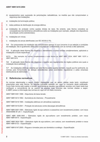 ABNT NBR 5410:2004

d) equipamentos para supressão de perturbações radioelétricas, na medida que não comprometam a
segurança das instalações;

Exemplar para uso exclusivo - CONNECTCOM TELEINFORMATICA COMERCIO E SERVICOS LTDA - 00.308.141/0002-57 (Pedido 208272 Impresso: 22/01/2010)

e) instalações de iluminação pública;
f)

redes públicas de distribuição de energia elétrica;

g) instalações de proteção contra quedas diretas de raios. No entanto, esta Norma considera as
conseqüências dos fenômenos atmosféricos sobre as instalações (por exemplo, seleção dos dispositivos
de proteção contra sobretensões);
h) instalações em minas;
i)

instalações de cercas eletrificadas (ver IEC 60335-2-76).

1.4 Os componentes da instalação são considerados apenas no que concerne à sua seleção e condições
de instalação. Isto é igualmente válido para conjuntos em conformidade com as normas a eles aplicáveis.
1.5 A aplicação desta Norma não dispensa o atendimento a outras normas complementares, aplicáveis a
instalações e locais específicos.
NOTA
São exemplos de normas complementares a esta Norma as ABNT NBR 13534, ABNT NBR 13570 e
ABNT NBR 5418.

1.6 A aplicação desta Norma não dispensa o respeito aos regulamentos de órgãos públicos aos quais a
instalação deva satisfazer.
1.7 As instalações elétricas cobertas por esta Norma estão sujeitas também, naquilo que for pertinente, às
normas para fornecimento de energia estabelecidas pelas autoridades reguladoras e pelas empresas
distribuidoras de eletricidade.

2

Referências normativas

As normas relacionadas a seguir contêm disposições que, ao serem citadas neste texto, constituem
prescrições para esta Norma. As edições indicadas estavam em vigor no momento desta publicação.
Como toda norma está sujeita a revisão, recomenda-se àqueles que realizam acordos com base nesta que
verifiquem a conveniência de se usarem as edições mais recentes das normas citadas a seguir.
A ABNT possui a informação das normas em vigor em um dado momento.
ABNT NBR 5361:1998 – Disjuntores de baixa tensão
ABNT NBR 5413:1992 – Iluminância de interiores – Procedimento
ABNT NBR 5418:1995 – Instalações elétricas em atmosferas explosivas
ABNT NBR 5419:2001 – Proteção de estruturas contra descargas atmosféricas
ABNT NBR 5597:1995 – Eletroduto rígido de aço-carbono e acessórios com revestimento protetor, com rosca
ANSI/ASME B1.20.1 – Especificação
ABNT NBR 5598:1993 – Eletroduto rígido de aço-carbono com revestimento protetor, com rosca
ABNT NBR 6414 – Especificação
ABNT NBR 5624:1993 – Eletroduto rígido de aço-carbono, com costura, com revestimento protetor e rosca
ABNT NBR 8133 – Especificação
ABNT NBR 6147:2000 – Plugues e tomadas para uso doméstico e análogo – Especificação

2

© ABNT 2004

Todos os direitos reservados

 