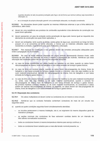 ABNT NBR 5410:2004

suportes situados do lado da parede já atingido pelo fogo e de tal forma que nenhum esforço seja transmitido à
obturação; ou

Exemplar para uso exclusivo - CONNECTCOM TELEINFORMATICA COMERCIO E SERVICOS LTDA - 00.308.141/0002-57 (Pedido 208272 Impresso: 22/01/2010)

se a concepção da própria obturação garantir uma sustentação adequada, na situação considerada.

6.2.9.6.6
As obturações devem poder suportar as mesmas influências externas a que a linha elétrica for
submetida e, além disso:
a)

devem ter uma resistência aos produtos de combustão equivalente à dos elementos da construção nos
quais forem aplicadas;

b)

devem apresentar um grau de proteção contra penetração de água pelo menos igual ao requerido dos
elementos da construção nos quais forem aplicadas; e

c)

devem ser protegidas, tanto quanto as linhas, contra gotas de água que, escorrendo ao longo da linha,
possam vir a se concentrar no ponto obturado, a menos que os materiais utilizados sejam todos
resistentes à umidade, originalmente e/ou após finalizada a obturação.

6.2.9.6.7
Nos espaços de construção e nas galerias devem ser tomadas precauções adequadas para
evitar a propagação de um incêndio.
6.2.9.6.8
No caso de linhas elétricas dispostas em poços verticais atravessando diversos níveis, cada
travessia de piso deve ser obturada de modo a impedir a propagação de incêndio. Admite-se que essa
obturação das travessias possa não ser provida nas seguintes situações:
a)

no caso de linhas constituídas por cabos fixados em paredes ou em tetos, quando os cabos forem
não-propagantes de chama, livres de halogênio e com baixa emissão de fumaça e gases tóxicos;

b)

no caso de linha em conduto aberto, quando os cabos forem não-propagantes de chama, livres de
halogênio e com baixa emissão de fumaça e gases tóxicos e o conduto, caso não seja metálico ou de
outro material incombustível, também for não-propagante de chama, livre de halogênio e com baixa
emissão de fumaça e gases tóxicos;

c)

no caso de linha em conduto fechado, quando o conduto for metálico ou de outro material incombustível
ou, ainda, caso não seja metálico ou de outro material incombustível, quando o conduto for
não-propagante de chama, livre de halogênio e com baixa emissão de fumaça e gases tóxicos.
Na primeira hipótese (conduto metálico ou de outro material incombustível), os condutores e cabos
podem ser apenas não-propagantes de chama; na segunda, os cabos devem ser não-propagantes de
chama, livres de halogênio e com baixa emissão de fumaça e gases tóxicos.

6.2.10 Disposição dos condutores
6.2.10.1

Os cabos multipolares só devem conter os condutores de um mesmo e único circuito.

6.2.10.2
Admite-se que os condutos fechados contenham condutores de mais de um circuito nos
seguintes casos:
a)

quando as quatro condições seguintes forem simultaneamente atendidas:
os circuitos pertencerem à mesma instalação, isto é, se originarem do mesmo dispositivo geral de
manobra e proteção;
as seções nominais dos condutores de fase estiverem contidas dentro de um intervalo de
três valores normalizados sucessivos;
todos os condutores tiverem à mesma temperatura máxima para serviço contínuo; e
todos os condutores forem isolados para a mais alta tensão nominal presente; ou

© ABNT 2004

Todos os direitos reservados

119

 
