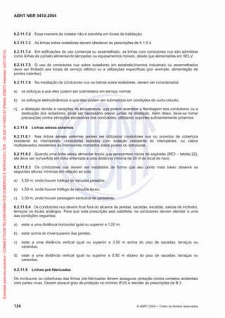 ABNT NBR 5410:2004

Essa maneira de instalar não é admitida em locais de habitação.

6.2.11.7.3
Exemplar para uso exclusivo - CONNECTCOM TELEINFORMATICA COMERCIO E SERVICOS LTDA - 00.308.141/0002-57 (Pedido 208272 Impresso: 22/01/2010)

6.2.11.7.2

As linhas sobre isoladores devem obedecer às prescrições de 5.1.5.4.

6.2.11.7.4 Em edificações de uso comercial ou assemelhado, as linhas com condutores nus são admitidas
como linhas de contato alimentando lâmpadas ou equipamentos móveis, desde que alimentadas em SELV.
6.2.11.7.5 O uso de condutores nus sobre isoladores em estabelecimentos industriais ou assemelhados
deve ser limitado aos locais de serviço elétrico ou a utilizações específicas (por exemplo, alimentação de
pontes rolantes).
6.2.11.7.6

Na instalação de condutores nus ou barras sobre isoladores, devem ser considerados:

a)

os esforços a que eles podem ser submetidos em serviço normal;

b)

os esforços eletrodinâmicos a que eles podem ser submetidos em condições de curto-circuito;

c)

a dilatação devida a variações de temperatura, que podem acarretar a flambagem dos condutores ou a
destruição dos isoladores; pode ser necessário prever juntas de dilatação. Além disso, deve-se tomar
precauções contra vibrações excessivas dos condutores, utilizando suportes suficientemente próximos.

6.2.11.8

Linhas aéreas externas

6.2.11.8.1 Nas linhas aéreas externas podem ser utilizados condutores nus ou providos de cobertura
resistente às intempéries, condutores isolados com isolação resistente às intempéries, ou cabos
multiplexados resistentes às intempéries montados sobre postes ou estruturas.
6.2.11.8.2 Quando uma linha aérea alimentar locais que apresentem riscos de explosão (BE3 – tabela 22),
ela deve ser convertida em linha enterrada a uma distância mínima de 20 m do local de risco.
6.2.11.8.3 Os condutores nus devem ser instalados de forma que seu ponto mais baixo observe as
seguintes alturas mínimas em relação ao solo:
a)

5,50 m, onde houver tráfego de veículos pesados;

b)

4,50 m, onde houver tráfego de veículos leves;

c)

3,50 m, onde houver passagem exclusiva de pedestres.

6.2.11.8.4 Os condutores nus devem ficar fora do alcance de janelas, sacadas, escadas, saídas de incêndio,
terraços ou locais análogos. Para que esta prescrição seja satisfeita, os condutores devem atender a uma
das condições seguintes:
a)

estar a uma distância horizontal igual ou superior a 1,20 m;

b)

estar acima do nível superior das janelas;

c)

estar a uma distância vertical igual ou superior a 3,50 m acima do piso de sacadas, terraços ou
varandas;

d)

estar a uma distância vertical igual ou superior a 0,50 m abaixo do piso de sacadas, terraços ou
varandas.

6.2.11.9

Linhas pré-fabricadas

Os invólucros ou coberturas das linhas pré-fabricadas devem assegurar proteção contra contatos acidentais
com partes vivas. Devem possuir grau de proteção no mínimo IP2X e atender às prescrições de B.2.

124

© ABNT 2004

Todos os direitos reservados

 