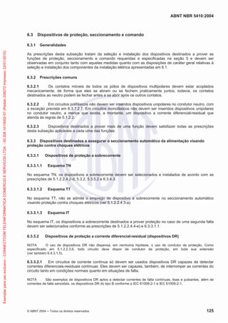 ABNT NBR 5410:2004

6.3

Dispositivos de proteção, seccionamento e comando

Exemplar para uso exclusivo - CONNECTCOM TELEINFORMATICA COMERCIO E SERVICOS LTDA - 00.308.141/0002-57 (Pedido 208272 Impresso: 22/01/2010)

6.3.1

Generalidades

As prescrições desta subseção tratam da seleção e instalação dos dispositivos destinados a prover as
funções de proteção, seccionamento e comando requeridas e especificadas na seção 5 e devem ser
observadas em conjunto tanto com aquelas medidas quanto com as disposições de caráter geral relativas à
seleção e instalação dos componentes da instalação elétrica apresentadas em 6.1.
6.3.2

Prescrições comuns

6.3.2.1
Os contatos móveis de todos os pólos de dispositivos multipolares devem estar acoplados
mecanicamente, de forma que eles se abram ou se fechem praticamente juntos; todavia, os contatos
destinados ao neutro podem se fechar antes e se abrir após os outros contatos.
6.3.2.2
Em circuitos polifásicos não devem ser inseridos dispositivos unipolares no condutor neutro, com
a exceção prevista em 6.3.7.2.7. Em circuitos monofásicos não devem ser inseridos dispositivos unipolares
no condutor neutro, a menos que exista, a montante, um dispositivo a corrente diferencial-residual que
atenda às regras de 5.1.2.2.
6.3.2.3
Dispositivos destinados a prover mais de uma função devem satisfazer todas as prescrições
desta subseção aplicáveis a cada uma das funções.
6.3.3 Dispositivos destinados a assegurar o seccionamento automático da alimentação visando
proteção contra choques elétricos
6.3.3.1

Dispositivos de proteção a sobrecorrente

6.3.3.1.1

Esquema TN

No esquema TN, os dispositivos a sobrecorrente devem ser selecionados e instalados de acordo com as
prescrições de 5.1.2.2.4.2-d, 5.3.2, 5.3.5.2 e 6.3.4.3.
6.3.3.1.2

Esquema TT

No esquema TT, não se admite o emprego de dispositivo a sobrecorrente no seccionamento automático
visando proteção contra choques elétricos (ver 5.1.2.2.4.3-a).
6.3.3.1.3

Esquema IT

No esquema IT, os dispositivos a sobrecorrente destinados a prover proteção no caso de uma segunda falta
devem ser selecionados conforme as prescrições de 5.1.2.2.4.4-e) e 6.3.3.1.1.
6.3.3.2

Dispositivos de proteção a corrente diferencial-residual (dispositivos DR)

NOTA
O uso de dispositivos DR não dispensa, em nenhuma hipótese, o uso de condutor de proteção. Como
especificado em 5.1.2.2.3.6, todo circuito deve dispor de condutor de proteção, em toda sua extensão
(ver também 6.4.3.1.5).

6.3.3.2.1
Em circuitos de corrente contínua só devem ser usados dispositivos DR capazes de detectar
correntes diferenciais-residuais contínuas. Eles devem ser capazes, também, de interromper as correntes do
circuito tanto em condições normais quanto em situações de falta.
NOTA
São exemplos de dispositivos DR aptos a detectar correntes de falta contínuas, lisas e pulsantes, além de
correntes de falta senoidais, os dispositivos DR do tipo B conforme a IEC 61008-2-1 e IEC 61009-2-1.

© ABNT 2004

Todos os direitos reservados

125

 