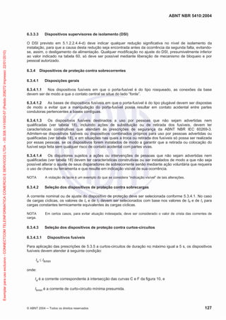 ABNT NBR 5410:2004

Exemplar para uso exclusivo - CONNECTCOM TELEINFORMATICA COMERCIO E SERVICOS LTDA - 00.308.141/0002-57 (Pedido 208272 Impresso: 22/01/2010)

6.3.3.3

Dispositivos supervisores de isolamento (DSI)

O DSI previsto em 5.1.2.2.4.4-d) deve indicar qualquer redução significativa no nível de isolamento da
instalação, para que a causa desta redução seja encontrada antes da ocorrência da segunda falta, evitandose, assim, o desligamento da alimentação. Qualquer modificação no ajuste do DSI, presumivelmente inferior
ao valor indicado na tabela 60, só deve ser possível mediante liberação de mecanismo de bloqueio e por
pessoal autorizado.
6.3.4

Dispositivos de proteção contra sobrecorrentes

6.3.4.1

Disposições gerais

6.3.4.1.1
Nos dispositivos fusíveis em que o porta-fusível é do tipo rosqueado, as conexões da base
devem ser de modo a que o contato central se situe do lado “fonte”.
6.3.4.1.2
As bases de dispositivos fusíveis em que o porta-fusível é do tipo plugável devem ser dispostas
de modo a evitar que a manipulação do porta-fusível possa resultar em contato acidental entre partes
condutoras pertencentes a bases contíguas.
6.3.4.1.3
Os dispositivos fusíveis destinados a uso por pessoas que não sejam advertidas nem
qualificadas (ver tabela 18), incluindo ações de substituição ou de retirada dos fusíveis, devem ter
características construtivas que atendam às prescrições de segurança da ABNT NBR IEC 60269-3.
Admitem-se dispositivos fusíveis ou dispositivos combinados próprios para uso por pessoas advertidas ou
qualificadas (ver tabela 18), e em situações nas quais a troca ou retirada dos fusíveis só possa ser realizada
por essas pessoas, se os dispositivos forem instalados de modo a garantir que a retirada ou colocação do
fusível seja feita sem qualquer risco de contato acidental com partes vivas.
6.3.4.1.4
Os disjuntores sujeitos a ações ou intervenções de pessoas que não sejam advertidas nem
qualificadas (ver tabela 18) devem ter características construtivas ou ser instalados de modo a que não seja
possível alterar o ajuste de seus disparadores de sobrecorrente senão mediante ação voluntária que requeira
o uso de chave ou ferramenta e que resulte em indicação visível de sua ocorrência.
NOTA

A violação de lacre é um exemplo do que se considera “indicação visível” de tais alterações.

6.3.4.2

Seleção dos dispositivos de proteção contra sobrecargas

A corrente nominal ou de ajuste do dispositivo de proteção deve ser selecionada conforme 5.3.4.1. No caso
de cargas cíclicas, os valores de In e de I2 devem ser selecionados com base nos valores de IB e de Iz para
cargas constantes termicamente equivalentes às cargas cíclicas.
NOTA
carga.

Em certos casos, para evitar atuação indesejada, deve ser considerado o valor de crista das correntes de

6.3.4.3

Seleção dos dispositivos de proteção contra curtos-circuitos

6.3.4.3.1

Dispositivos fusíveis

Para aplicação das prescrições de 5.3.5 a curtos-circuitos de duração no máximo igual a 5 s, os dispositivos
fusíveis devem atender à seguinte condição:
Ia

Ikmin

onde:
Ia é a corrente correspondente à intersecção das curvas C e F da figura 10, e
Ikmin é a corrente de curto-circuito mínima presumida.

© ABNT 2004

Todos os direitos reservados

127

 