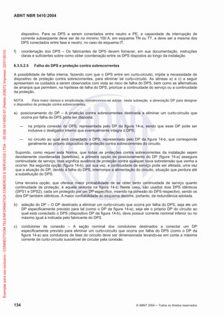 ABNT NBR 5410:2004

Exemplar para uso exclusivo - CONNECTCOM TELEINFORMATICA COMERCIO E SERVICOS LTDA - 00.308.141/0002-57 (Pedido 208272 Impresso: 22/01/2010)

dispositivo. Para os DPS a serem conectados entre neutro e PE, a capacidade de interrupção de
corrente subseqüente deve ser de no mínimo 100 A, em esquema TN ou TT, e deve ser a mesma dos
DPS conectados entre fase e neutro, no caso de esquema IT.
f)

coordenação dos DPS – Os fabricantes de DPS devem fornecer, em sua documentação, instruções
claras e suficientes sobre como obter coordenação entre os DPS dispostos ao longo da instalação.

6.3.5.2.5

Falha do DPS e proteção contra sobrecorrentes

A possibilidade de falha interna, fazendo com que o DPS entre em curto-circuito, impõe a necessidade de
dispositivo de proteção contra sobrecorrentes, para eliminar tal curto-circuito. As alíneas a) a c) a seguir
apresentam os cuidados a serem observados com vista ao risco de falha do DPS, bem como as alternativas
de arranjos que permitem, na hipótese de falha do DPS, priorizar a continuidade do serviço ou a continuidade
da proteção.
NOTA
Para maior clareza e simplicidade, convencionou-se adotar, nesta subseção, a abreviação DP para designar
o dispositivo de proteção contra sobrecorrentes.

a) posicionamento do DP – A proteção contra sobrecorrentes destinada a eliminar um curto-circuito que
ocorra por falha do DPS pode ser disposta:
na própria conexão do DPS, representada pelo DP da figura 14-a, sendo que esse DP pode ser
inclusive o desligador interno que eventualmente integra o DPS;
no circuito ao qual está conectado o DPS, representado pelo DP da figura 14-b, que corresponde
geralmente ao próprio dispositivo de proteção contra sobrecorrentes do circuito.
Supondo, como requer esta Norma, que todas as proteções contra sobrecorrentes da instalação sejam
devidamente coordenadas (seletivas), a primeira opção de posicionamento do DP (figura 14-a) assegura
continuidade de serviço, mas significa ausência de proteção contra qualquer nova sobretensão que venha a
ocorrer. Na segunda opção (figura 14-b), por sua vez, a continuidade de serviço pode ser afetada, uma vez
que a atuação do DP, devido à falha do DPS, interrompe a alimentação do circuito, situação que perdura até
a substituição do DPS.
Uma terceira opção, que oferece maior probabilidade de se obter tanto continuidade de serviço quanto
continuidade de proteção, é aquela descrita na figura 14-c. Neste caso, são usados dois DPS idênticos
(DPS1 e DPS2), cada um protegido por um DP específico, inserido na conexão do DPS respectivo, sendo os
dois DP também idênticos. A maior confiabilidade do esquema decorre, portanto, da redundância adotada.
b)

seleção do DP – O DP destinado a eliminar um curto-circuito que ocorra por falha do DPS, seja ele um
DP especificamente previsto para tal (como o DP da figura 14-a), seja ele o próprio DP do circuito ao
qual está conectado o DPS (dispositivo DP da figura 14-b), deve possuir corrente nominal inferior ou no
máximo igual à indicada pelo fabricante do DPS.

c)

condutores de conexão – A seção nominal dos condutores destinados a conectar um DP
especificamente previsto para eliminar um curto-circuito que ocorra por falha do DPS (como o DP da
figura 14-a) aos condutores de fase do circuito deve ser dimensionada levando-se em conta a máxima
corrente de curto-circuito suscetível de circular pela conexão.

134

© ABNT 2004

Todos os direitos reservados

 