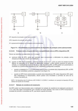 Exemplar para uso exclusivo - CONNECTCOM TELEINFORMATICA COMERCIO E SERVICOS LTDA - 00.308.141/0002-57 (Pedido 208272 Impresso: 22/01/2010)

ABNT NBR 5410:2004

DP: dispositivo de proteção contra sobrecorrentes
DPS: dispositivo de proteção contra surtos
E/I: equipamento/instalação a ser protegida contra sobretensões

Figura 14 — Possibilidades de posicionamento do dispositivo de proteção contra sobrecorrentes
6.3.5.2.6

Proteção contra choques elétricos e compatibilidade entre os DPS e dispositivos DR

Devem ser atendidas as prescrições a) e b) a seguir:
a)

nenhuma falha do DPS, ainda que eventual, deve comprometer a efetividade da proteção contra
choques provida a um circuito ou à instalação;

b)

quando os DPS forem instalados, conforme indicado em 6.3.5.2.1, junto ao ponto de entrada da linha
elétrica na edificação ou no quadro de distribuição principal, o mais próximo possível do ponto de
entrada, e a instalação for aí dotada de um ou mais dispositivos DR, os DPS podem ser posicionados a
montante ou a jusante do(s) dispositivo(s) DR, respeitadas as seguintes condições:
quando a instalação for TT e os DPS forem posicionados a montante do(s) dispositivo(s) DR, os DPS
devem ser conectados conforme o esquema 3 (ver figura 13);
quando os DPS forem posicionados a jusante do(s) dispositivo(s) DR, estes dispositivos DR, sejam
eles instantâneos ou temporizados, devem possuir uma imunidade a correntes de surto de no
mínimo 3 kA (8/20 s).
NOTA Os dispositivos tipo S conforme a IEC 61008-2-1 e 61009-2-1 constituem um exemplo de dispositivo DR que
satisfaz tal requisito de imunidade.

6.3.5.2.7

Medição da resistência de isolamento

Os DPS podem ser desconectados para a realização da medição de resistência de isolamento prevista em
7.3.3, caso eles sejam incompatíveis com a tensão de ensaio adotada. Isso exclui os DPS incorporados a
tomadas de corrente e conectados ao PE, que devem suportar tal ensaio.

© ABNT 2004

Todos os direitos reservados

135

 