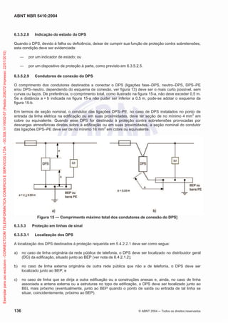 ABNT NBR 5410:2004

6.3.5.2.8

Indicação do estado do DPS

Exemplar para uso exclusivo - CONNECTCOM TELEINFORMATICA COMERCIO E SERVICOS LTDA - 00.308.141/0002-57 (Pedido 208272 Impresso: 22/01/2010)

Quando o DPS, devido à falha ou deficiência, deixar de cumprir sua função de proteção contra sobretensões,
esta condição deve ser evidenciada:
por um indicador de estado; ou
por um dispositivo de proteção à parte, como previsto em 6.3.5.2.5.
6.3.5.2.9

Condutores de conexão do DPS

O comprimento dos condutores destinados a conectar o DPS (ligações fase–DPS, neutro–DPS, DPS–PE
e/ou DPS–neutro, dependendo do esquema de conexão, ver figura 13) deve ser o mais curto possível, sem
curvas ou laços. De preferência, o comprimento total, como ilustrado na figura 15-a, não deve exceder 0,5 m.
Se a distância a + b indicada na figura 15-a não puder ser inferior a 0,5 m, pode-se adotar o esquema da
figura 15-b.
Em termos de seção nominal, o condutor das ligações DPS–PE, no caso de DPS instalados no ponto de
entrada da linha elétrica na edificação ou em suas proximidades, deve ter seção de no mínimo 4 mm2 em
cobre ou equivalente. Quando esse DPS for destinado à proteção contra sobretensões provocadas por
descargas atmosféricas diretas sobre a edificação ou em suas proximidades, a seção nominal do condutor
das ligações DPS–PE deve ser de no mínimo 16 mm2 em cobre ou equivalente.

Figura 15 — Comprimento máximo total dos condutores de conexão do DPS]
6.3.5.3
6.3.5.3.1

Proteção em linhas de sinal
Localização dos DPS

A localização dos DPS destinados à proteção requerida em 5.4.2.2.1 deve ser como segue:
a)

no caso de linha originária da rede pública de telefonia, o DPS deve ser localizado no distribuidor geral
(DG) da edificação, situado junto ao BEP (ver nota de 6.4.2.1.2);

b)

no caso de linha externa originária de outra rede pública que não a de telefonia, o DPS deve ser
localizado junto ao BEP; e

c)

no caso de linha que se dirija a outra edificação ou a construções anexas e, ainda, no caso de linha
associada a antena externa ou a estruturas no topo da edificação, o DPS deve ser localizado junto ao
BEL mais próximo (eventualmente, junto ao BEP quando o ponto de saída ou entrada de tal linha se
situar, coincidentemente, próximo ao BEP).

136

© ABNT 2004

Todos os direitos reservados

 