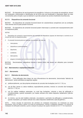ABNT NBR 5410:2004

Exemplar para uso exclusivo - CONNECTCOM TELEINFORMATICA COMERCIO E SERVICOS LTDA - 00.308.141/0002-57 (Pedido 208272 Impresso: 22/01/2010)

6.3.7.4.7
Os dispositivos de seccionamento de emergência, inclusive os de parada de emergência, devem
ser localizados, posicionados e identificados de tal forma que sua localização e disposição sejam as mais
convenientes para a função a que se destinam e que eles possam ser pronta e facilmente reconhecíveis.
6.3.7.5

Dispositivos de comando funcional

6.3.7.5.1
Os dispositivos de comando funcional devem ter características compatíveis com as condições
mais severas sob as quais possam funcionar.
6.3.7.5.2
Os dispositivos de comando funcional podem interromper a corrente sem necessariamente abrir
os respectivos pólos.
NOTAS
1
Dispositivos de comando a semicondutores são exemplos de dispositivos capazes de interromper a corrente de um
circuito sem abrir os respectivos pólos.
2

O comando funcional pode ser realizado, por exemplo, por meio de:
interruptores;
dispositivos a semicondutores;
disjuntores;
contatores;
telerruptores;
plugues e tomadas com corrente nominal de, no máximo, 20 A.

6.3.7.5.3
funcional.

6.4

Seccionadores, dispositivos fusíveis e barras (links) não devem ser utilizados para comando

Aterramento e eqüipotencialização

6.4.1
6.4.1.1

Aterramento
Eletrodos de aterramento

6.4.1.1.1
Toda edificação deve dispor de uma infra-estrutura de aterramento, denominada “eletrodo de
aterramento”, sendo admitidas as seguintes opções:
a)

preferencialmente, uso das próprias armaduras do concreto das fundações (ver 6.4.1.1.9); ou

b)

uso de fitas, barras ou cabos metálicos, especialmente previstos, imersos no concreto das fundações
(ver 6.4.1.1.10); ou

c)

uso de malhas metálicas enterradas, no nível das fundações, cobrindo a área da edificação e
complementadas, quando necessário, por hastes verticais e/ou cabos dispostos radialmente (“pés-degalinha”); ou

d)

no mínimo, uso de anel metálico enterrado, circundando o perímetro da edificação e complementado,
quando necessário, por hastes verticais e/ou cabos dispostos radialmente (“pés-de-galinha”).

NOTA
Outras soluções de aterramento são admitidas em instalações temporárias; em instalações em áreas
descobertas, como em pátios e jardins; em locais de acampamento, marinas e instalações análogas; e na reforma de
instalações de edificações existentes, quando a adoção de qualquer das opções indicadas em 6.4.1.1.1 for impraticável.

142

© ABNT 2004

Todos os direitos reservados

 