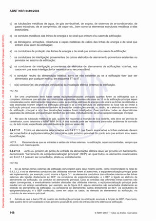 ABNT NBR 5410:2004

Exemplar para uso exclusivo - CONNECTCOM TELEINFORMATICA COMERCIO E SERVICOS LTDA - 00.308.141/0002-57 (Pedido 208272 Impresso: 22/01/2010)

b) as tubulações metálicas de água, de gás combustível, de esgoto, de sistemas de ar-condicionado, de
gases industriais, de ar comprimido, de vapor etc., bem como os elementos estruturais metálicos a elas
associados;
c) os condutos metálicos das linhas de energia e de sinal que entram e/ou saem da edificação;
d) as blindagens, armações, coberturas e capas metálicas de cabos das linhas de energia e de sinal que
entram e/ou saem da edificação;
e) os condutores de proteção das linhas de energia e de sinal que entram e/ou saem da edificação;
f)

os condutores de interligação provenientes de outros eletrodos de aterramento porventura existentes ou
previstos no entorno da edificação;

g) os condutores de interligação provenientes de eletrodos de aterramento de edificações vizinhas, nos
casos em que essa interligação for necessária ou recomendável;
h) o condutor neutro da alimentação elétrica, salvo se não existente ou se a edificação tiver que ser
alimentada, por qualquer motivo, em esquema TT ou IT ;
i)

o(s) condutor(es) de proteção principal(is) da instalação elétrica (interna) da edificação.

NOTAS
1
Em uma propriedade deve haver tantas eqüipotencializações principais quantas forem as edificações que a
compõem. Admite-se que edículas ou construções adjacentes distantes não mais de 10 m da edificação principal sejam
consideradas como eletricamente integradas a esta, se as linhas elétricas de energia e de sinal e as linhas de utilidades a
elas destinadas tiverem origem na edificação principal e se a infra-estrutura de aterramento do local não se limitar à
edificação principal, mas se estender também às áreas das construções anexas; ou, então, se o eletrodo de aterramento
da edificação principal e o(s) das construções anexas forem interligados. Caso contrário, todas as dependências
separadas da edificação principal devem também ser providas, individualmente, de uma eqüipotencialização principal.
2
No caso de tubulação metálica de gás, quando for requerida a inserção de luva isolante, esta deve ser provida de
centelhador, como determina a ABNT NBR 5419. A luva isolante pode ser necessária para evitar problemas de corrosão
ou, de todo modo, especificada pela distribuidora de gás (ver anexo G).

6.4.2.1.2
Todos os elementos relacionados em 6.4.2.1.1 que forem associados a linhas externas devem
ser conectados à eqüipotencialização principal o mais próximo possível do ponto em que entram e/ou saem
da edificação.
NOTA
Recomenda-se que as entradas e saídas de linhas externas, na edificação, sejam concentradas, sempre que
possível, num mesmo ponto.

6.4.2.1.3
Junto ou próximo do ponto de entrada da alimentação elétrica deve ser provido um barramento,
denominado “barramento de eqüipotencialização principal” (BEP), ao qual todos os elementos relacionados
em 6.4.2.1.1 possam ser conectados, direta ou indiretamente.
NOTAS
1
Se as demais linhas externas da edificação convergirem para esse mesmo ponto, como recomendado na nota de
6.4.2.1.2, e se os elementos condutivos das utilidades internas forem aí acessíveis, a eqüipotencialização principal pode
ser implementada, por exemplo, como mostra a figura G.1: os elementos condutivos das utilidades internas e das linhas
externas são ligadas diretamente ao BEP, via condutores de eqüipotencialização, e o BEP é ligado ao eletrodo de
aterramento da edificação, via condutor de aterramento principal. Caso as entradas das diferentes linhas externas não
sejam convergentes, e eventualmente também afastadas das utilidades internas, a eqüipotencialização principal pode
resultar em um arranjo semelhante, por exemplo, ao da figura G.3: alguns elementos são conectados diretamente ao
eletrodo de aterramento da edificação, via condutores de aterramento; outros diretamente ao BEP, via condutores de
eqüipotencialização; e o BEP conectado, como em todos os casos, ao eletrodo de aterramento da edificação, via
condutor de aterramento principal.
2
Admite-se que a barra PE do quadro de distribuição principal da edificação acumule a função de BEP. Para tanto,
este quadro deve ser localizado o mais próximo possível do ponto de entrada da linha elétrica na edificação.

146

© ABNT 2004

Todos os direitos reservados

 