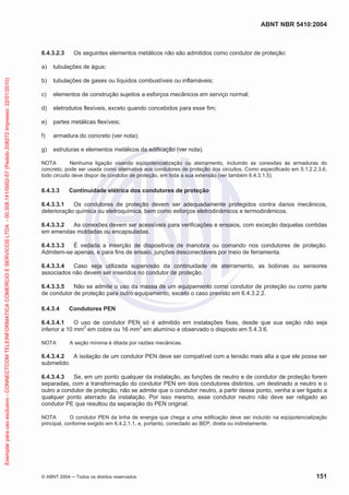 ABNT NBR 5410:2004

6.4.3.2.3

Os seguintes elementos metálicos não são admitidos como condutor de proteção:

Exemplar para uso exclusivo - CONNECTCOM TELEINFORMATICA COMERCIO E SERVICOS LTDA - 00.308.141/0002-57 (Pedido 208272 Impresso: 22/01/2010)

a)

tubulações de água;

b)

tubulações de gases ou líquidos combustíveis ou inflamáveis;

c)

elementos de construção sujeitos a esforços mecânicos em serviço normal;

d)

eletrodutos flexíveis, exceto quando concebidos para esse fim;

e)

partes metálicas flexíveis;

f)

armadura do concreto (ver nota);

g)

estruturas e elementos metálicos da edificação (ver nota).

NOTA
Nenhuma ligação visando eqüipotencialização ou aterramento, incluindo as conexões às armaduras do
concreto, pode ser usada como alternativa aos condutores de proteção dos circuitos. Como especificado em 5.1.2.2.3.6,
todo circuito deve dispor de condutor de proteção, em toda a sua extensão (ver também 6.4.3.1.5).

6.4.3.3

Continuidade elétrica dos condutores de proteção

6.4.3.3.1
Os condutores de proteção devem ser adequadamente protegidos contra danos mecânicos,
deterioração química ou eletroquímica, bem como esforços eletrodinâmicos e termodinâmicos.
6.4.3.3.2
As conexões devem ser acessíveis para verificações e ensaios, com exceção daquelas contidas
em emendas moldadas ou encapsuladas.
6.4.3.3.3
É vedada a inserção de dispositivos de manobra ou comando nos condutores de proteção.
Admitem-se apenas, e para fins de ensaio, junções desconectáveis por meio de ferramenta.
6.4.3.3.4
Caso seja utilizada supervisão da continuidade de aterramento, as bobinas ou sensores
associados não devem ser inseridos no condutor de proteção.
6.4.3.3.5
Não se admite o uso da massa de um equipamento como condutor de proteção ou como parte
de condutor de proteção para outro equipamento, exceto o caso previsto em 6.4.3.2.2.
6.4.3.4

Condutores PEN

6.4.3.4.1
O uso de condutor PEN só é admitido em instalações fixas, desde que sua seção não seja
inferior a 10 mm2 em cobre ou 16 mm2 em alumínio e observado o disposto em 5.4.3.6.
NOTA

A seção mínima é ditada por razões mecânicas.

6.4.3.4.2
A isolação de um condutor PEN deve ser compatível com a tensão mais alta a que ele possa ser
submetido.
6.4.3.4.3
Se, em um ponto qualquer da instalação, as funções de neutro e de condutor de proteção forem
separadas, com a transformação do condutor PEN em dois condutores distintos, um destinado a neutro e o
outro a condutor de proteção, não se admite que o condutor neutro, a partir desse ponto, venha a ser ligado a
qualquer ponto aterrado da instalação. Por isso mesmo, esse condutor neutro não deve ser religado ao
condutor PE que resultou da separação do PEN original.
NOTA
O condutor PEN da linha de energia que chega a uma edificação deve ser incluído na eqüipotencialização
principal, conforme exigido em 6.4.2.1.1, e, portanto, conectado ao BEP, direta ou indiretamente.

© ABNT 2004

Todos os direitos reservados

151

 