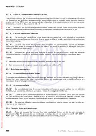 ABNT NBR 5410:2004

Exemplar para uso exclusivo - CONNECTCOM TELEINFORMATICA COMERCIO E SERVICOS LTDA - 00.308.141/0002-57 (Pedido 208272 Impresso: 22/01/2010)

6.5.1.5

Proteção contra correntes de curto-circuito

Quando os condutores dos circuitos que alimentam motores forem protegidos contra correntes de sobrecarga
por dispositivos que se limitem a essa proteção, como relés térmicos, a proteção contra correntes de curtocircuito, conforme 5.3.5, pode ser assegurada por dispositivo de proteção exclusivamente contra curtoscircuitos, observadas as disposições de 6.3.4.3.
NOTA
Dispositivos que provêem proteção exclusivamente contra curtos-circuitos podem ser disjuntores equipados
apenas com disparadores de sobrecorrente instantâneos ou dispositivos fusíveis com característica gM ou aM.

6.5.1.6

Circuitos de comando de motor

6.5.1.6.1
Os circuitos de comando de motor devem ser concebidos de modo a impedir o religamento
automático do motor após parada decorrente de uma queda ou falta de tensão, caso esse religamento possa
causar algum perigo.
6.5.1.6.2
Quando um motor for equipado com frenagem por contracorrente, devem ser tomadas
precauções para evitar a inversão do sentido de rotação do motor ao término da frenagem, caso esta
inversão possa causar algum perigo.
6.5.1.6.3
Nos casos em que a segurança dependa do sentido de rotação do motor, devem ser adotadas
medidas para evitar a inversão do sentido de rotação, causada, por exemplo, por uma inversão de fases.
NOTAS
1

Devem ser também considerados os riscos que possam decorrer da falta de uma fase.

2

Para seccionamento de emergência e parada de emergência, ver 5.6.5 e 6.3.7.4.

6.5.2
6.5.2.1

Bateria de acumuladores
Acumuladores portáteis ou móveis

A carga de acumuladores portáteis ou móveis deve ser efetuada em locais onde respingos do eletrólito e o
contato com seus vapores não sejam prejudiciais. Devem ser asseguradas uma ventilação suficiente e a
inexistência de chama nas proximidades.
6.5.2.2

Acumuladores fixos

6.5.2.2.1
Os acumuladores fixos devem ser instalados em locais de serviço elétrico ou em cubículos
fechados, cujo acesso seja autorizado apenas ao pessoal de operação e manutenção.
6.5.2.2.2
Quando a tensão nominal das baterias de acumuladores for superior a 150 V, deve ser previsto
um piso de serviço não-derrapante, isolado do solo e concebido de forma que não seja possível tocar
simultaneamente o solo, ou um elemento condutivo ligado ao solo, e um dos elementos da bateria.
6.5.2.2.3
Os isolantes utilizados nas proximidades imediatas das baterias devem ser não-hidrófilos por
natureza ou por tratamento.
6.5.3

Tomadas de corrente e extensões

6.5.3.1
Todas as tomadas de corrente fixas das instalações devem ser do tipo com contato de
aterramento (PE). As tomadas de uso residencial e análogo devem ser conforme ABNT NBR 6147 e
ABNT NBR 14136, e as tomadas de uso industrial devem ser conforme IEC 60309-1.

156

© ABNT 2004

Todos os direitos reservados

 