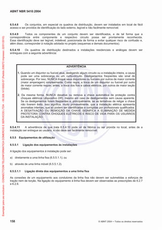 ABNT NBR 5410:2004

Exemplar para uso exclusivo - CONNECTCOM TELEINFORMATICA COMERCIO E SERVICOS LTDA - 00.308.141/0002-57 (Pedido 208272 Impresso: 22/01/2010)

6.5.4.8
Os conjuntos, em especial os quadros de distribuição, devem ser instalados em local de fácil
acesso e ser providos de identificação do lado externo, legível e não facilmente removível.
6.5.4.9
Todos os componentes de um conjunto devem ser identificados, e de tal forma que a
correspondência entre componente e respectivo circuito possa ser prontamente reconhecida.
Essa identificação deve ser legível, indelével, posicionada de forma a evitar qualquer risco de confusão e,
além disso, corresponder à notação adotada no projeto (esquemas e demais documentos).
6.5.4.10
Os quadros de distribuição destinados a instalações residenciais e análogas devem ser
entregues com a seguinte advertência:

ADVERTÊNCIA
1. Quando um disjuntor ou fusível atua, desligando algum circuito ou a instalação inteira, a causa
pode ser uma sobrecarga ou um curto-circuito. Desligamentos freqüentes são sinal de
sobrecarga. Por isso, NUNCA troque seus disjuntores ou fusíveis por outros de maior corrente
(maior amperagem) simplesmente. Como regra, a troca de um disjuntor ou fusível por outro
de maior corrente requer, antes, a troca dos fios e cabos elétricos, por outros de maior seção
(bitola).
2. Da mesma forma, NUNCA desative ou remova a chave automática de proteção contra
choques elétricos (dispositivo DR), mesmo em caso de desligamentos sem causa aparente.
Se os desligamentos forem freqüentes e, principalmente, se as tentativas de religar a chave
não tiverem êxito, isso significa, muito provavelmente, que a instalação elétrica apresenta
anomalias internas, que só podem ser identificadas e corrigidas por profissionais qualificados.
A DESATIVAÇÃO OU REMOÇÃO DA CHAVE SIGNIFICA A ELIMINAÇÃO DE MEDIDA
PROTETORA CONTRA CHOQUES ELÉTRICOS E RISCO DE VIDA PARA OS USUÁRIOS
DA INSTALAÇÃO.

6.5.4.11
A advertência de que trata 6.5.4.10 pode vir de fábrica ou ser provida no local, antes de a
instalação ser entregue ao usuário, e não deve ser facilmente removível.
6.5.5

Equipamentos de utilização

6.5.5.1

Ligação dos equipamentos às instalações

A ligação dos equipamentos à instalação pode ser:
a) diretamente a uma linha fixa (6.5.5.1.1); ou
b) através de uma linha móvel (6.5.5.1.2).
6.5.5.1.1

Ligação direta dos equipamentos a uma linha fixa

As conexões de um equipamento aos condutores da linha fixa não devem ser submetidas a esforços de
tração nem de torção. Na ligação do equipamento à linha fixa devem ser observadas as prescrições de 6.2.7
e 6.2.8.

158

© ABNT 2004

Todos os direitos reservados

 