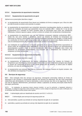 ABNT NBR 5410:2004

6.5.5.4

Exemplar para uso exclusivo - CONNECTCOM TELEINFORMATICA COMERCIO E SERVICOS LTDA - 00.308.141/0002-57 (Pedido 208272 Impresso: 22/01/2010)

6.5.5.4.1

Equipamentos de aquecimento industriais
Equipamentos de aquecimento em geral

Aplicam-se as prescrições descritas a seguir:
a)

os equipamentos de aquecimento fixos devem ser instalados de forma a assegurar que o fluxo de calor
por eles fornecido se escoe como previsto no projeto;

b)

os equipamentos de aquecimento que comportam elementos incandescentes abertos ou expostos não
devem ser instalados em locais que apresentem riscos de explosão (BE3 – tabela 22). O uso de tais
equipamentos só é admitido se forem tomadas todas as precauções para evitar que substâncias
inflamáveis, inclusive vapores e gases, venham a entrar em contato com os elementos incandescentes;

c)

os equipamentos de aquecimento que, por sua natureza, processem materiais combustíveis (BE2 –
tabela 22), tais como estufas e secadores, devem ser dotados de limitador de temperatura que
interrompa ou reduza o aquecimento antes que uma temperatura perigosa seja atingida, ou então devem
ser construídos de forma a não causar perigo para as pessoas, ou danos para objetos próximos, em
caso de sobreaquecimento dos materiais combustíveis contidos no equipamento;

d)

nas instalações de aquecimento a ar forçado (geradores de ar quente), os elementos aquecedores só
devem poder ser energizados após estabelecido o fluxo de ar previsto e devem ser automaticamente
desenergizados quando o fluxo de ar for interrompido. Além disso, a instalação deve incluir dois
limitadores de temperatura independentes, que impeçam que a temperatura nos condutos de ar
ultrapasse os limites admissíveis.

6.5.5.4.2

Equipamentos de aquecimento de líquidos

Aplicam-se as prescrições descritas a seguir:
a)

os equipamentos de aquecimento de líquidos combustíveis devem ser dotados de limitador de
temperatura que interrompa ou reduza o aquecimento antes que uma temperatura perigosa seja atingida,
ou devem ser construídos de forma a não causar perigo para as pessoas, ou danos para os objetos
próximos, em caso de sobreaquecimento;

b)

os equipamentos que possuam eletrodos ou resistores não isolados, imersos em líquido condutor, não
são admitidos nos esquemas TT ou IT.

6.6

Serviços de segurança

6.6.1 Esta subseção trata dos serviços de segurança, abrangendo prescrições relativas às fontes de
segurança e aos circuitos e componentes elétricos dos serviços de segurança. Ela não inclui prescrições
específicas para alimentações de reserva destinadas a outros serviços que não os de segurança. Em tudo
que não for disposto diferentemente, permanecem válidas e aplicáveis as demais prescrições desta Norma
que sejam pertinentes.
NOTA
As instalações de segurança devem observar também, no que for pertinente, a legislação referente a
edificações, os códigos de segurança contra incêndio e pânico e outros códigos de segurança aos quais a edificação e/ou
as atividades nela desenvolvidas possam estar sujeitas.

6.6.2
6.6.2.1

A alimentação pode ser classificada de acordo com 6.6.2.1 e 6.6.2.2.
A alimentação para serviços de segurança pode ser:

a)

não-automática, quando sua entrada em serviço depende da ação de um operador;

b)

automática, quando sua entrada em serviço não depende da ação de um operador.

160

© ABNT 2004

Todos os direitos reservados

 