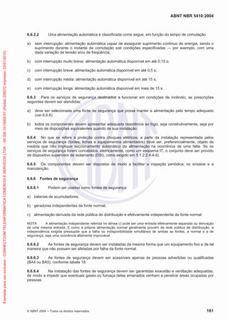 ABNT NBR 5410:2004

6.6.2.2

Uma alimentação automática é classificada como segue, em função do tempo de comutação:

Exemplar para uso exclusivo - CONNECTCOM TELEINFORMATICA COMERCIO E SERVICOS LTDA - 00.308.141/0002-57 (Pedido 208272 Impresso: 22/01/2010)

a)

sem interrupção: alimentação automática capaz de assegurar suprimento contínuo de energia, sendo o
suprimento durante o instante de comutação sob condições especificadas — por exemplo, com uma
dada variação de tensão e/ou de freqüência;

b)

com interrupção muito breve: alimentação automática disponível em até 0,15 s;

c)

com interrupção breve: alimentação automática disponível em até 0,5 s;

d)

com interrupção média: alimentação automática disponível em até 15 s;

e)

com interrupção longa: alimentação automática disponível em mais de 15 s.

6.6.3 Para os serviços de segurança destinados a funcionar em condições de incêndio, as prescrições
seguintes devem ser atendidas:
a)

deve ser selecionada uma fonte de segurança que possa manter a alimentação pelo tempo adequado
(ver 6.6.6);

b)

todos os componentes devem apresentar adequada resistência ao fogo, seja construtivamente, seja por
meio de disposições equivalentes quando de sua instalação.

6.6.4 No que se refere à proteção contra choques elétricos, a parte da instalação representada pelos
serviços de segurança (fontes, linhas e equipamentos alimentados) deve ser, preferencialmente, objeto de
medida que não implique seccionamento automático da alimentação na ocorrência de uma falta. Se os
serviços de segurança forem concebidos, eletricamente, como um esquema IT, o conjunto deve ser provido
de dispositivo supervisor de isolamento (DSI), como exigido em 5.1.2.2.4.4-d).
6.6.5 Os componentes devem ser dispostos de modo a facilitar a inspeção periódica, os ensaios e a
manutenção.
6.6.6

Fontes de segurança

6.6.6.1

Podem ser usadas como fontes de segurança:

a) baterias de acumuladores;
b) geradores independentes da fonte normal;
c) alimentação derivada da rede pública de distribuição e efetivamente independente da fonte normal.
NOTA
A alimentação independente referida na alínea c) pode ser uma entrada efetivamente separada ou derivação
de uma mesma entrada. E como a própria alimentação normal geralmente provém da rede pública de distribuição, a
independência exigida pressupõe que a falha ou indisponibilidade simultânea de ambas as fontes, a normal e a de
segurança, seja uma ocorrência altamente improvável.

6.6.6.2
As fontes de segurança devem ser instaladas da mesma forma que um equipamento fixo e de tal
maneira que não possam ser afetadas por falha da fonte normal.
6.6.6.3
As fontes de segurança devem ser acessíveis apenas às pessoas advertidas ou qualificadas
(BA4 ou BA5), conforme tabela 18.
6.6.6.4
Na instalação das fontes de segurança devem ser garantidas exaustão e ventilação adequadas,
de modo a impedir que eventuais gases ou fumaça delas emanados venham a penetrar áreas ocupadas por
pessoas.

© ABNT 2004

Todos os direitos reservados

161

 