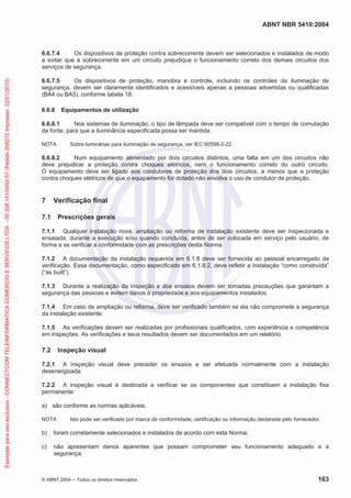 ABNT NBR 5410:2004

Exemplar para uso exclusivo - CONNECTCOM TELEINFORMATICA COMERCIO E SERVICOS LTDA - 00.308.141/0002-57 (Pedido 208272 Impresso: 22/01/2010)

6.6.7.4
Os dispositivos de proteção contra sobrecorrente devem ser selecionados e instalados de modo
a evitar que a sobrecorrente em um circuito prejudique o funcionamento correto dos demais circuitos dos
serviços de segurança.
6.6.7.5
Os dispositivos de proteção, manobra e controle, incluindo os controles da iluminação de
segurança, devem ser claramente identificados e acessíveis apenas a pessoas advertidas ou qualificadas
(BA4 ou BA5), conforme tabela 18.
6.6.8

Equipamentos de utilização

6.6.8.1
Nos sistemas de iluminação, o tipo de lâmpada deve ser compatível com o tempo de comutação
da fonte, para que a iluminância especificada possa ser mantida.
NOTA

Sobre luminárias para iluminação de segurança, ver IEC 60598-2-22.

6.6.8.2
Num equipamento alimentado por dois circuitos distintos, uma falta em um dos circuitos não
deve prejudicar a proteção contra choques elétricos, nem o funcionamento correto do outro circuito.
O equipamento deve ser ligado aos condutores de proteção dos dois circuitos, a menos que a proteção
contra choques elétricos de que o equipamento for dotado não envolva o uso de condutor de proteção.

7

Verificação final

7.1

Prescrições gerais

7.1.1 Qualquer instalação nova, ampliação ou reforma de instalação existente deve ser inspecionada e
ensaiada, durante a execução e/ou quando concluída, antes de ser colocada em serviço pelo usuário, de
forma a se verificar a conformidade com as prescrições desta Norma.
7.1.2 A documentação da instalação requerida em 6.1.8 deve ser fornecida ao pessoal encarregado da
verificação. Essa documentação, como especificado em 6.1.8.2, deve refletir a instalação “como construída”
(“as built”).
7.1.3 Durante a realização da inspeção e dos ensaios devem ser tomadas precauções que garantam a
segurança das pessoas e evitem danos à propriedade e aos equipamentos instalados.
7.1.4 Em caso de ampliação ou reforma, deve ser verificado também se ela não compromete a segurança
da instalação existente.
7.1.5 As verificações devem ser realizadas por profissionais qualificados, com experiência e competência
em inspeções. As verificações e seus resultados devem ser documentados em um relatório.

7.2

Inspeção visual

7.2.1 A inspeção visual deve preceder os ensaios e ser efetuada normalmente com a instalação
desenergizada.
7.2.2 A inspeção visual é destinada a verificar se os componentes que constituem a instalação fixa
permanente:
a) são conforme as normas aplicáveis;
NOTA

Isto pode ser verificado por marca de conformidade, certificação ou informação declarada pelo fornecedor.

b)

foram corretamente selecionados e instalados de acordo com esta Norma;

c)

não apresentam danos aparentes que possam comprometer seu funcionamento adequado e a
segurança.

© ABNT 2004

Todos os direitos reservados

163

 