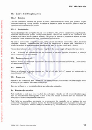 ABNT NBR 5410:2004

8.3.2

Quadros de distribuição e painéis

Exemplar para uso exclusivo - CONNECTCOM TELEINFORMATICA COMERCIO E SERVICOS LTDA - 00.308.141/0002-57 (Pedido 208272 Impresso: 22/01/2010)

8.3.2.1

Estrutura

Deve ser verificada a estrutura dos quadros e painéis, observando-se seu estado geral quanto a fixação,
integridade mecânica, pintura, corrosão, fechaduras e dobradiças. Deve ser verificado o estado geral dos
condutores e cordoalhas de aterramento.
8.3.2.2

Componentes

No caso de componentes com partes móveis, como contatores, relés, chaves seccionadoras, disjuntores etc.,
devem ser inspecionados, quando o componente permitir, o estado dos contatos e das câmaras de arco,
sinais de aquecimento, limpeza, fixação, ajustes e calibrações. Se possível, o componente deve ser acionado
umas tantas vezes, para se verificar suas condições de funcionamento.
No caso de componentes sem partes móveis, como fusíveis, condutores, barramentos, calhas, canaletas,
conectores, terminais, transformadores, etc., deve ser inspecionado o estado geral, verificando-se a
existência de sinais de aquecimento e de ressecamentos, além da fixação, identificação e limpeza.
No caso de sinalizadores, deve ser verificada a integridade das bases, fixação e limpeza interna e externa.
NOTA
O reaperto das conexões deve ser feito no máximo 90 dias após a entrada em operação da instalação
elétrica e repetido em intervalos regulares.

8.3.3

Equipamentos móveis

As linhas flexíveis que alimentam equipamentos móveis devem ser verificadas conforme 8.3.1, bem como a
sua adequada articulação.
8.3.4

Ensaios

Devem ser efetuados os ensaios descritos em 7.3.2 a 7.3.5, além de 7.3.7, levando em consideração as
prescrições de 7.3.1.1 e 7.3.1.2.
8.3.5

Ensaio geral

Ao término das verificações, deve ser efetuado um ensaio geral de funcionamento, simulando-se pelo menos
as situações que poderiam resultar em maior perigo.
Deve ser verificado se os níveis da tensão de operação estão adequados.

8.4

Manutenção corretiva

Toda instalação ou parte que, como resultado das verificações indicadas em 8.3, for considerada insegura
deve ser imediatamente desenergizada, no todo ou na parte afetada, e somente deve ser recolocada em
serviço após correção dos problemas detectados.
Toda falha ou anormalidade constatada no funcionamento da instalação ou em qualquer de seus
componentes, sobretudo os casos de atuação dos dispositivos de proteção sem causa conhecida, deve ser
comunicada a uma pessoa advertida (BA4) ou qualificada (BA5), providenciando-se a correção do problema.

© ABNT 2004

Todos os direitos reservados

169

 