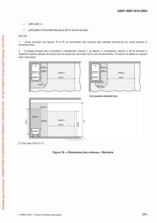 ABNT NBR 5410:2004

pelo piso; e

Exemplar para uso exclusivo - CONNECTCOM TELEINFORMATICA COMERCIO E SERVICOS LTDA - 00.308.141/0002-57 (Pedido 208272 Impresso: 22/01/2010)

pelo plano horizontal situado 2,25 m acima do piso.
NOTAS
1
Como ilustrado nas figuras 16 a 18, as dimensões dos volumes são medidas levando-se em conta paredes e
divisórias fixas.
2
O espaço situado sob a banheira é considerado volume 1, se aberto, e considerado volume 3, se for fechado e
acessível apenas através de tampa que só possa ser removida com o uso de ferramenta. O mesmo se aplica ao espaço
sob o piso-boxe.

(*) Ver nota 2 de 9.1.2.1.
Figura 16 — Dimensões dos volumes – Banheira

© ABNT 2004

Todos os direitos reservados

171

 