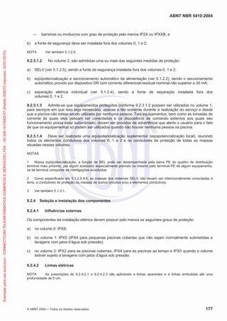 ABNT NBR 5410:2004

barreiras ou invólucros com grau de proteção pelo menos IP2X ou IPXXB; e

Exemplar para uso exclusivo - CONNECTCOM TELEINFORMATICA COMERCIO E SERVICOS LTDA - 00.308.141/0002-57 (Pedido 208272 Impresso: 22/01/2010)

b)

a fonte de segurança deve ser instalada fora dos volumes 0, 1 e 2.

NOTA

Ver também 5.1.2.5.

9.2.3.1.2

No volume 2, são admitidas uma ou mais das seguintes medidas de proteção:

a)

SELV (ver 5.1.2.5), sendo a fonte de segurança instalada fora dos volumes 0, 1 e 2;

b)

eqüipotencialização e seccionamento automático da alimentação (ver 5.1.2.2), sendo o seccionamento
automático provido por dispositivo DR com corrente diferencial-residual nominal não superior a 30 mA;

c)

separação elétrica individual (ver 5.1.2.4), sendo a fonte de separação instalada fora dos
volumes 0, 1 e 2.

9.2.3.1.3
Admite-se que equipamentos protegidos conforme 9.2.3.1.2 possam ser utilizados no volume 1,
para serviços em que isso seja necessário, apenas e tão somente durante a realização do serviço e desde
que a piscina não esteja sendo utilizada por nenhuma pessoa. Tais equipamentos, bem como as tomadas de
corrente às quais eles possam ser conectados e os dispositivos de comando externos aos quais seu
funcionamento possa estar subordinado, devem ser providos de advertência que alerte o usuário para o fato
de que os equipamentos só podem ser utilizados quando não houver nenhuma pessoa na piscina.
9.2.3.1.4
Deve ser realizada uma eqüipotencialização suplementar (eqüipotencialização local), reunindo
todos os elementos condutivos dos volumes 0, 1 e 2 e os condutores de proteção de todas as massas
situadas nesses volumes.
NOTAS
1
Nessa eqüipotencialização, a função de BEL pode ser desempenhada pela barra PE do quadro de distribuição
terminal mais próximo, por algum acessório especialmente previsto ou mesmo pelo terminal PE de algum equipamento,
se tal terminal comportar as interligações envolvidas.
2
Como especificado em 5.1.2.5.4.6, as massas dos sistemas SELV não devem ser intencionalmente conectadas à
terra, a condutores de proteção ou massas de outros circuitos e/ou a elementos condutivos.
3

Ver também 5.1.3.1.

9.2.4
9.2.4.1

Seleção e instalação dos componentes
Influências externas

Os componentes da instalação elétrica devem possuir pelo menos os seguintes graus de proteção:
a)

no volume 0: IPX8;

b)

no volume 1: IPX5 (IPX4 para pequenas piscinas cobertas que não sejam normalmente submetidas a
lavagens com jatos d’água sob pressão);

c)

no volume 2: IPX2 para as piscinas cobertas, IPX4 para as piscinas ao tempo e IPX5 quando o volume
estiver sujeito a lavagens com jatos d’água sob pressão.

9.2.4.2

Linhas elétricas

NOTA
As prescrições de 9.2.4.2.1 a 9.2.4.2.3 são aplicáveis a linhas aparentes e a linhas embutidas até uma
profundidade de 5 cm.

© ABNT 2004

Todos os direitos reservados

177

 