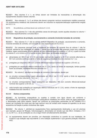 ABNT NBR 5410:2004

Exemplar para uso exclusivo - CONNECTCOM TELEINFORMATICA COMERCIO E SERVICOS LTDA - 00.308.141/0002-57 (Pedido 208272 Impresso: 22/01/2010)

9.2.4.2.1
Nos volumes 0 e 1, as linhas devem ser limitadas às necessárias à alimentação dos
equipamentos situados nesses volumes.
9.2.4.2.2
Nos volumes 0, 1 e 2, as linhas não devem comportar nenhum revestimento metálico acessível.
Os revestimentos metálicos não acessíveis devem ser incluídos na eqüipotencialização suplementar exigida
em 9.2.3.1.4.
NOTA

De preferência, as linhas devem ser conforme 5.1.2.3.4.

9.2.4.2.3
Nos volumes 0 e 1 não são admitidas caixas de derivação, exceto aquelas situadas no volume 1
destinadas especificamente a circuitos SELV.
9.2.4.3

Dispositivos de proteção, seccionamento e comando (incluindo tomadas de corrente)

9.2.4.3.1
Nos volumes 0 e 1 não se admite nenhum dispositivo de proteção, seccionamento e comando,
incluindo tomadas de corrente, com exceção do caso especificado em 9.2.4.3.2.
9.2.4.3.2
Em pequenas piscinas onde a instalação de tomadas de corrente fora do volume 1 não for
possível, admite-se sua instalação no volume 1, desde que as tomadas não possuam corpo e/ou cobertura
metálica, sejam posicionadas fora do alcance da mão (distância igual ou superior a 1,25 m), a partir do limite
do volume 0, e no mínimo a 0,3 m acima do piso. Além disso, as tomadas devem ser:
a)

alimentadas em SELV (ver 5.1.2.5) sob tensão nominal não superior a 25 V em corrente alternada ou
60 V em corrente contínua e sendo a fonte de segurança instalada fora dos volumes 0 e 1; ou

b)

protegidas por dispositivo DR com corrente diferencial-residual nominal não superior a 30 mA; ou

c)

protegidas por separação elétrica individual (ver 5.1.2.4), sendo as fontes de separação, tantas quantas
forem as tomadas, instaladas fora dos volumes 0 e 1.

9.2.4.3.3

No volume 2, admitem-se tomadas de corrente e interruptores, desde que:

a)

os circuitos correspondentes sejam alimentados em SELV (ver 5.1.2.5), sendo a fonte de segurança
instalada fora dos volumes 0, 1 e 2; ou

b)

os circuitos correspondentes sejam protegidos por dispositivo DR com corrente diferencial-residual
nominal não superior a 30 mA; ou

c)

cada tomada seja protegida por separação elétrica individual (ver 5.1.2.4), sendo a fonte de separação
instalada fora dos volumes 0, 1 e 2.

9.2.4.4

Outros componentes

9.2.4.4.1
As luminárias subaquáticas ou sujeitas a contato com água devem ser conforme a
IEC 60598-2-18. Os aparelhos de iluminação subaquáticos instalados em nichos, atrás de vigias estanques,
e alimentados pela parte traseira, devem ser conforme as prescrições pertinentes da IEC 60598-2-18 e
devem ser montados de modo que não haja nenhum risco de contato entre massas do aparelho ou de seus
acessórios de fixação e partes condutivas das vigias.
9.2.4.4.2
No volume 1, admitem-se equipamentos fixos expressamente destinados a uso em piscinas
(por exemplo, grupos de filtração, hidromassagem), alimentados em tensão que não SELV, limitada a 12 V
c.a. ou 30 V c.c., se as condições a) a d) a seguir forem simultaneamente atendidas:
a)

178

os equipamentos devem ser providos, por disposição construtiva ou quando de sua instalação, de
invólucro cuja isolação seja equivalente a uma isolação suplementar e que garanta proteção mecânica
AG2;

© ABNT 2004

Todos os direitos reservados

 