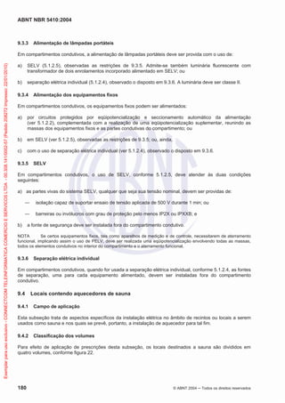 ABNT NBR 5410:2004

9.3.3

Alimentação de lâmpadas portáteis

Exemplar para uso exclusivo - CONNECTCOM TELEINFORMATICA COMERCIO E SERVICOS LTDA - 00.308.141/0002-57 (Pedido 208272 Impresso: 22/01/2010)

Em compartimentos condutivos, a alimentação de lâmpadas portáteis deve ser provida com o uso de:
a)

SELV (5.1.2.5), observadas as restrições de 9.3.5. Admite-se também luminária fluorescente com
transformador de dois enrolamentos incorporado alimentado em SELV; ou

b)

separação elétrica individual (5.1.2.4), observado o disposto em 9.3.6. A luminária deve ser classe II.

9.3.4

Alimentação dos equipamentos fixos

Em compartimentos condutivos, os equipamentos fixos podem ser alimentados:
a)

por circuitos protegidos por eqüipotencialização e seccionamento automático da alimentação
(ver 5.1.2.2), complementada com a realização de uma eqüipotencialização suplementar, reunindo as
massas dos equipamentos fixos e as partes condutivas do compartimento; ou

b)

em SELV (ver 5.1.2.5), observadas as restrições de 9.3.5; ou, ainda,

c)

com o uso de separação elétrica individual (ver 5.1.2.4), observado o disposto em 9.3.6.

9.3.5

SELV

Em compartimentos condutivos, o uso de SELV, conforme 5.1.2.5, deve atender às duas condições
seguintes:
a) as partes vivas do sistema SELV, qualquer que seja sua tensão nominal, devem ser providas de:
isolação capaz de suportar ensaio de tensão aplicada de 500 V durante 1 min; ou
barreiras ou invólucros com grau de proteção pelo menos IP2X ou IPXXB; e
b)

a fonte de segurança deve ser instalada fora do compartimento condutivo.

NOTA
Se certos equipamentos fixos, tais como aparelhos de medição e de controle, necessitarem de aterramento
funcional, implicando assim o uso de PELV, deve ser realizada uma eqüipotencialização envolvendo todas as massas,
todos os elementos condutivos no interior do compartimento e o aterramento funcional.

9.3.6

Separação elétrica individual

Em compartimentos condutivos, quando for usada a separação elétrica individual, conforme 5.1.2.4, as fontes
de separação, uma para cada equipamento alimentado, devem ser instaladas fora do compartimento
condutivo.

9.4
9.4.1

Locais contendo aquecedores de sauna
Campo de aplicação

Esta subseção trata de aspectos específicos da instalação elétrica no âmbito de recintos ou locais a serem
usados como sauna e nos quais se prevê, portanto, a instalação de aquecedor para tal fim.
9.4.2

Classificação dos volumes

Para efeito de aplicação de prescrições desta subseção, os locais destinados a sauna são divididos em
quatro volumes, conforme figura 22.

180

© ABNT 2004

Todos os direitos reservados

 