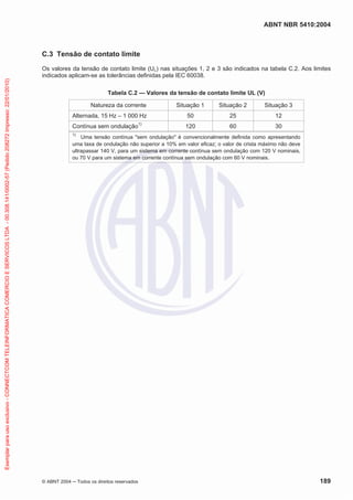 ABNT NBR 5410:2004

Exemplar para uso exclusivo - CONNECTCOM TELEINFORMATICA COMERCIO E SERVICOS LTDA - 00.308.141/0002-57 (Pedido 208272 Impresso: 22/01/2010)

C.3 Tensão de contato limite
Os valores da tensão de contato limite (UL) nas situações 1, 2 e 3 são indicados na tabela C.2. Aos limites
indicados aplicam-se as tolerâncias definidas pela IEC 60038.
Tabela C.2 — Valores da tensão de contato limite UL (V)
Natureza da corrente
Alternada, 15 Hz – 1 000 Hz
Contínua sem ondulação

1)

Situação 1

Situação 2

Situação 3

50

25

12

120

60

30

1)

Uma tensão contínua "sem ondulação" é convencionalmente definida como apresentando
uma taxa de ondulação não superior a 10% em valor eficaz; o valor de crista máximo não deve
ultrapassar 140 V, para um sistema em corrente contínua sem ondulação com 120 V nominais,
ou 70 V para um sistema em corrente contínua sem ondulação com 60 V nominais.

© ABNT 2004

Todos os direitos reservados

189

 