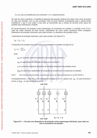 ABNT NBR 5410:2004

Exemplar para uso exclusivo - CONNECTCOM TELEINFORMATICA COMERCIO E SERVICOS LTDA - 00.308.141/0002-57 (Pedido 208272 Impresso: 22/01/2010)

Z1 e Zm são as impedâncias dos condutores 1 e m, respectivamente.
No caso de cabos unipolares, a impedância depende das posições relativas dos cabos, bem como do projeto
do cabo (por exemplo, com ou sem armação). Não há ainda métodos normalizados para o cálculo dessa
impedância, o que é uma razão a mais para se recomendar que a divisão de corrente entre cabos em
paralelo seja verificada por medição.
No equacionamento da proteção contra sobrecargas de condutores em paralelo, a condição a) de 5.3.4.1
pode ser então reescrita de duas formas, dependendo de como esses condutores forem protegidos
(dispositivos de proteção individuais, para cada condutor, ou dispositivo de proteção único):
i) dispositivos de proteção individuais, para cada condutor (ver figura D.1):

I Bk

I nk

I zk

ii) dispositivo de proteção único para todos os condutores em paralelo (ver figura D.2):

IB

In

I zk

onde:
Ink é a corrente nominal do dispositivo de proteção do condutor k;
Izk é a capacidade de condução de corrente do condutor k;
In é a corrente nominal do dispositivo de proteção (dispositivo de proteção único);
Izk é a soma das capacidades de condução de corrente dos m condutores em paralelo.
NOTA

Para sistemas de barramentos, os parâmetros devem ser obtidos do fabricante ou da IEC 60439-2.

Conseqüentemente, o valor de Iz a ser utilizado na condição b) 5.3.4.1 passa a ser Izk , no caso da alínea i)
acima, ou Izk , no caso da alínea ii) acima.

Figura D.1 — Circuito com dispositivos de proteção contra sobrecarga individuais, para cada um
dos m condutores em paralelo

© ABNT 2004

Todos os direitos reservados

191

 