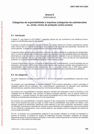 ABNT NBR 5410:2004

Exemplar para uso exclusivo - CONNECTCOM TELEINFORMATICA COMERCIO E SERVICOS LTDA - 00.308.141/0002-57 (Pedido 208272 Impresso: 22/01/2010)

Anexo E
(informativo)
Categorias de suportabilidade a impulsos (categorias de sobretensões
ou, ainda, níveis de proteção contra surtos)

E.1 Introdução
A tabela 31, cuja origem é a IEC 60664-1, especifica valores que, por constituírem uma referência comum,
podem ser identificados segundo três ângulos.
O primeiro é aquele formalmente adotado na tabela: os valores referem-se à tensão suportável de impulso
(valor mínimo) que um material de instalação ou equipamento de utilização deve apresentar, denotando, em
outras palavras, a categoria de suportabilidade a impulsos desse produto.
O segundo ângulo antecede conceitualmente o primeiro: os valores referem-se a categorias de sobretensões,
isto é, a níveis de sobretensão transitória que podem ser esperados em uma instalação elétrica de edificação,
alimentada por uma rede externa, numa situação estatisticamente arbitrada. E isso em diferentes pontos ao
longo de sua extensão. Daí por que esse ângulo antecede o primeiro: como se trata de uma sobretensão
previsível, os componentes da instalação deveriam então poder suportá-la.
O terceiro ângulo fecha o círculo: os valores da tabela traduzem, individualmente, o nível de proteção que um
dispositivo contra surtos (DPS) deve minimamente atender para que essa proteção seja compatível com a
suportabilidade do(s) equipamento(s) protegido(s). Isto é, a tensão residual que o DPS deixa passar,
devidamente instalado, deve ser igual ou menor que a suportabilidade do(s) equipamento(s) protegido(s).

E.2 As categorias
As quatro categorias indicadas na tabela 31 (I, II, III e IV) representam suportabilidades crescentes nessa
ordem.
Os produtos com suportabilidade a impulsos categoria II são produtos destinados a serem conectados à
instalação elétrica fixa da edificação. São, essencialmente, equipamentos de utilização como aparelhos
eletrodomésticos, aparelhos eletroprofissionais, ferramentas portáteis e cargas análogas.
Os produtos com suportabilidade a impulsos categoria I também são destinados a serem conectados a uma
instalação fixa de edificação, mas providos de alguma proteção específica, que se assume externa ao
equipamento — e situada, portanto, em algum ponto da instalação fixa ou entre a instalação fixa e o produto,
limitando as sobretensões transitórias a um nível especificado.
Os produtos com suportabilidade a impulsos categoria III são componentes da instalação fixa propriamente
dita e outros produtos dos quais se exige um maior nível de confiabilidade. Aqui podem ser citados, como
exemplo, quadros de distribuição, disjuntores, linhas elétricas (o que inclui condutores, barramentos, caixas
de derivação, interruptores e tomadas de corrente) e outros elementos da instalação fixa, bem como produtos
de uso industrial e equipamentos, como motores elétricos, que estejam unidos à instalação fixa através de
uma conexão permanente.
Por fim, os produtos com suportabilidade categoria IV são aqueles utilizados na entrada da instalação ou
próximo da entrada, a montante do quadro de distribuição principal. Exemplos: medidores de energia,
dispositivos gerais de seccionamento e proteção e outros itens usados tipicamente na interface da instalação
elétrica com a rede pública de distribuição.

© ABNT 2004

Todos os direitos reservados

195

 