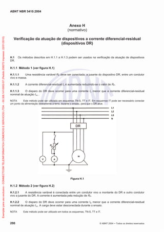ABNT NBR 5410:2004

Exemplar para uso exclusivo - CONNECTCOM TELEINFORMATICA COMERCIO E SERVICOS LTDA - 00.308.141/0002-57 (Pedido 208272 Impresso: 22/01/2010)

Anexo H
(normativo)
Verificação da atuação de dispositivos a corrente diferencial-residual
(dispositivos DR)

H.1
DR.

Os métodos descritos em H.1.1 a H.1.3 podem ser usados na verificação da atuação de dispositivos

H.1.1 Método 1 (ver figura H.1)
H.1.1.1
Uma resistência variável RP deve ser conectada, a jusante do dispositivo DR, entre um condutor
vivo e massa.
H.1.1.2

A corrente diferencial-residual I é aumentada reduzindo-se o valor de RP.

H.1.1.3
O disparo do DR deve ocorrer para uma corrente I menor que a corrente diferencial-residual
nominal de atuação I n .
NOTA
Este método pode ser utilizado em esquemas TN-S, TT e IT. Em esquemas IT pode ser necessário conectar
um ponto da alimentação diretamente à terra, durante o ensaio, para que o DR atue.

Figura H.1

H.1.2 Método 2 (ver figura H.2)
H.1.2.1
A resistência variável é conectada entre um condutor vivo a montante do DR e outro condutor
vivo a jusante do DR. A corrente é aumentada pela redução de RP.
H.1.2.2
O disparo do DR deve ocorrer para uma corrente I menor que a corrente diferencial-residual
nominal de atuação I n. A carga deve estar desconectada durante o ensaio.
NOTA

200

Este método pode ser utilizado em todos os esquemas, TN-S, TT e IT.

© ABNT 2004

Todos os direitos reservados

 